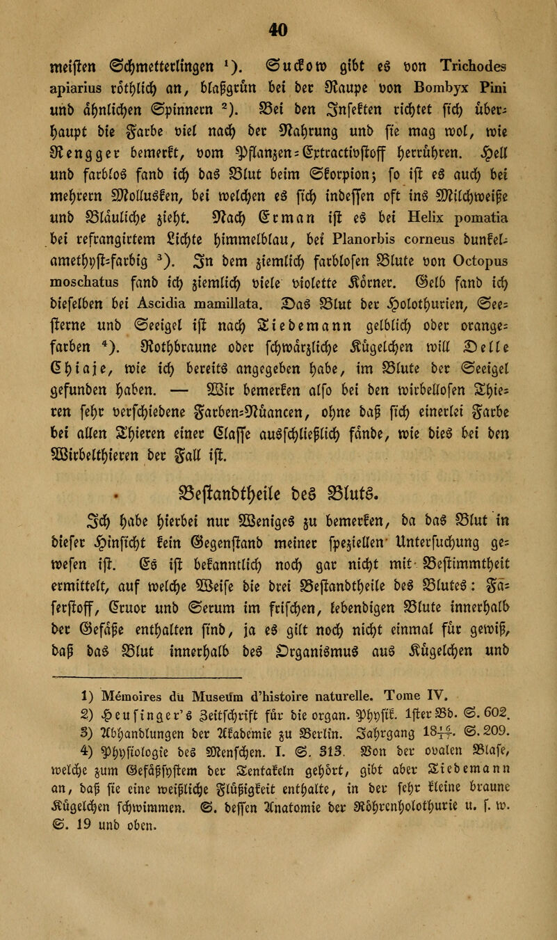 meijlen (Sd^jmettetlmgen *). @ucSott> gibt c6 t)on Trichodes apiarius r6tf)lid() an, btafgtun bei bec OJaupe toon Bombyx Pini «nb af)nüd)m ©pimtem 2). SSei ben ^nfeften vidjUt ftd) über- {)aupt bte garbe t)ie( nad) bec 5?ai)rung unb ffe mag n:)oI, wie Stetigget bemerfc, t)om -^flan$en = (5Ftcactit)jloff ^ecrubcen. Jpell «nb farbJoö fanb id^ ba§ ^Int beim ©forpion; fo i\t eS aurf) bei me()cem fD?olIuöfen, bei tt)etd[;en eä ftdf) inbejjen oft in§ 5D?itdj)tt)eife imb fdlä\iiiö;)t ^Uf)t. 5Jlacf) (5cman ijl e6 bei Helix pomatia hti cefcangictem 2i(i)tt f^imxmiUan, bei Planorbis comeus bixnUU ametbpjl^facbig ^). ^n bem jiemlidj) facbtofen SStute üon Octopus moschatus fanb irf) giemlic^ üiele t>iotette Corner. (Selb fanb i<i) biefetben Ui Ascidia mamillata. 2>a6 ^iut bec §otot{)Ucien, ®ee= jfecne unb ©eeiget x\t nacJ) Siebemann gelbtidj) obec orange= färben *). 9^oti)braune ober fd)n)drslid)e Äügetdjen mü ^eüe (äf)ia}e, n)ie icf) bereite angegeben {)abe, im SSlute ber <Seeiget gefunben i^aben. — SSic bemerfen alfo bei htn wicbeUofen %i)ki ren fef)r t^erfc^iebene garben=5?uancen, o^ne ha^ \id) einerlei garbe bei allen 2!l)ieren einer klaffe aulfdjjlieflic^ fdnbe, wie Ut^ hü tjm SDBirbeltl)ieren ber Sali i\t. ^efiattbt{)cite bea ^lutg. S<^ ^i^be hierbei nur SBenigeS ju bemerfen, ba ba§ S5lut in biefer ^inftcl)t fein ©egenj^anb meiner fpe^iellen- Unterfudbung ge= wefen ip. ©0 i)^ befanntlic^ nodb gar nicl)t mit-S5e(limmtl)eit ermittelt, auf welche 5Beife \>h brei SSejltanbtbeile be6 Sluteö: gä- ferjloff, Qtmt unb ©erum im frifd^en, lebenbigen SSlute innerl)alb ber @efdpe entl)alten finb, ja e6 gilt nocl) nic^t einmal für gewif, tag ba§ ^lut inner{)alb be6 ^rgani6mu§ au§ ^ugelc^en unb 1) Memoires du Museum d'histoire naturelle. Tome IV. 2) ^eufxnger'g 3eitfc^nft für Me organ. ^W^. IfterSSb. (S. 602 S) 7(6l)anbrun9en ber Tffabemie ju SSerltn. Sal;r3an3 I844-. ©. 209. 4) ^^\)\ioloQk be§ sOlenfc^en. I. @. S13. «Bon ber oüalen a3lafe, ml^z ^um ©efa^fpftem ber Sentafeln ge^brt, gibt aber Stcbemann an, ha^ fte eine tüeiflic^e glüftgfett mtf^alU, in ber fcl)r fleine braune Angelegen fc^iviramen. ©. bejfen 3Cnatomie ber 3i5|)rcnl;olotl)urie u. f. w. B. 19 unb oben.