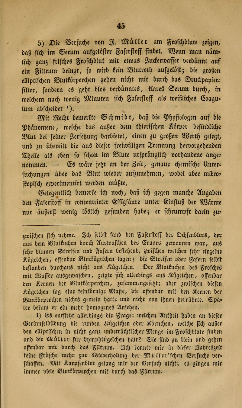 5) ^ie 93^erfud)c öon 3. 5!Äut(ec am grofd^blute jcigen, bap \i<i) im ©ecum aufgelojlct: gaferjloff fmbet. Sßenn man ndm? Uc^ gans fcifcfoee gtofc^bfut mit etwaa äucfemaffec \)ecbünnt auf ein gittcum bringt, fo mxb hin fdlnttot^ aufgelojlj W großen eaipt{fd()en S5(utf6cperd)en get)en nic{)t mit bucc^ ba6 Dcutf^japiecs fiftet:, fonbem e6 ge^t bto6 t)erbunntc6, f(ace6 <Serum burd^, in mid)zm nad) tt)enig 9?^inuten ftc^ gafecffoff Cii$ weiplidjeö ^oagu* (um ah\(i)dbit ^). ^it 0?ccf)t bcmecfte ®d()mibt, bap bie ^^pftotogcn auf bk ^i)änommi, welche ba6 m^n bem tf)iecifd)en ^orpec befmblic^e S5tut Ui feiner 3ecfe|ung bacbietet, einen §u grofen 5Bert^ gelegt, unb 5U übereilt bk a\x^ biefer freiwilligen 5lrennung ^erüorge^enben Steile ^l^ ^Un fo fc^on im ^inU urfprünglid^ üor^anbene ange- nommen. — a^ tiodre ie^t an ber $dt, genaue d^emifdjje Untere fucl)ungen über ba^ S3lut mtbzt auf5unel)men, njobei aber mifro^ ffopifd) epperimentirt «werben müpte. ©elegentlid) bemerfe id) nodf), ba^ i^ gegen mand^e ^Tngaben ben gaferftoff in concentrirter (5fftgfdure unter (Sinfluf ber SKdrme nur duperfl: n?enig lo^iid) gefunben t)aU'y er fcljrumpft bavin ^u- jvüifdjen fic^ nei)nie. S«^ felbjt fanb ben Merjtojf be§ £)d^fenblut§, ber auä bem SSlutfuc^en bur^ 2(u6tt)afd)en be§ ©ruorö gewonnen wat, au§ fe{)r bünnen ©treffen unb gofecn bejte^enb, ^Vüifd^en welchen fe|)t: einzelne Mgelc^en, offenbar SSlutfügcldjen lagen; bii ©treffen ober gafern felbft bejtanben burc^auö ntc^t aug ÄÜ9el(^en. 2)er SSlutfuc^en beö grofc^eö mit Sßajfer auögewafdben, ^ctgte (tc^ allerbingg aus ^ugeld^en, offenbar ben fernen ber SSlutf5rperd)en, ^ufammengefe^tj aber §tt){fd)en biefen Angelegen lag eine feinfornige SKoffe, hi^ offenbar mit ben fernen ber S3iut^orperc^en nic^tö gemein 'i)QtU unb ntc^t oon i^mn |)errül)rte. @pds ter befam er ein mei^r !^omogcne§ 2(nfel)en. 1) ©g entffel)t allerbingö bi^ ^rage: welchen 2fntl)eil |aben an biefer ©erinnfelbiltung Uz runben Äugelten ober Äornd^en, lüeld^e fid^ auf er ben elliptifdjen in nii^t ganj unbetrd^tlid^er SiJJenge im grofdjblute ft'nben unb hiz SOluUer für fi^mppügelc^en l)dlt? (Sie finb ^u Uzin unb gel)en offenbar mit burc!^ ba$ Siltrum. 2<i) konnte mir in biefer 3al)re§seit feine grofc^e mel;r gur S[ßieberl)olun9 ber SKuller'fc^en SSerfud^e üer; fd)affen. f^it Äarpfenblut gelang mir ber S3erfuc^ nic^tj eö gingen mir immer oiele SSlutforperc^en mit burd^ ba^ giltrum.