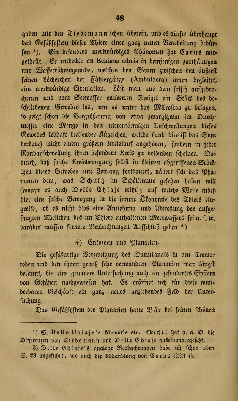 QaUn mit ben 2:iet)emann'f<3()m überein, unbeabütfte Ü6er{)aupt i)a§ @efdffpj!em btefcr Zf)im einer ganj neuen S5cac6eitung bebörs fen *). @m befonbec^ mecfwürbigeg ^^dnomen ^at ßacuS miu getl^eitt. (5i: entbe^te an Echinus edulis in bemjenigen $ai:tf)dut{gen unb Söafyecr6()cengett)ebe, n)eld)eö ben @aum jwifc^en bin aufecjl feinen £6df)ei:c^en ber Suf)ler3dnge (Ämbulacra) innen begleitet, eine mecfwürbige (Sirculation. ioft man au$ b^m frifcf) aufgebco^ ebenen unb t)om (Seewajjer: entleerten (Seeigel tin ^tM be§ bes fc^ciebenen ©ewebea log, um e0 unter t)a$ SD^ifroffop 5U bringen, fo jeigt fc^on bk SJergroferung üon ^twa ^wanjigmal im Surcl)= meffer eine 5[)?enge in ben nierenformigen 2{nfcl)n)ellungen biefeg @ett?ebe6 Uhi)aft freifenber Mgelcl)en, «)elcl)e (unb bieg ijlt ba^ (Son« berbare) nid)t einem großem ^reiölauf angel)6ren, fonbern in jeber $Ranbanfci)n)elIung il)ren befonbern Äreig §u üoUenben fd)einen. Das burö), ba^ fold)e Äretöbewegung felbji in Keinen abgerijjenen @tu^= d)en biefeg ©enoebeg eine Zeitlang fortbauect, nähert fid) ba^ ^t)ä' nomen bem, xca^ @cl^ul| im @d)olIfraute gefe^en f)aUn will (woran eg aucl) Delle ß^iaje reil)t)5 ^wf tveld^e SOßeife inbef lj)ier eine folcl)e Bewegung in bi^ innere Öfonomie beg Sl)ierg ein= greife, ob eg nic^t blog eine 2{n5iel)ung unb ^Tbjlofung ber aufges faugten Sl)eild)en be§ im Sl){ere enthaltenen !D?eern)afferg fei u. f. w. baruber muffen fernere S5eobad[)tungen 2Cuffcl)luf geben ^). 4) (5nto$oen unb ^lanarien. Die gefdfartige SSerjweigung beg Darmfanalg in ben Sremas toben unb ben i\)mn gewif fel)r üerwanbten ^lanarien war Idngjl begannt, big eine genauere Unterfucl?ung and) m gefonberteg «Spfrem »on ©efdfen uacfjgewiefen l)at (5g eröffnet \id) für biefe wum berbaren (Sefdjjopfe ein gan^ neueg ansie()enbeg gelb ber Unters fucl)ung. ^a^ ©efdffpftem ber ^lanarien f)atU S5dr htx feinen fc^onen 1) (S. Delle Chiaje's Memorie etc. 9)Jecfel l)at a. a. £). bie iDifferenjen üon Siebemann unb ©eile ß^taie augetnanbergefe|t. 2) Seile (5l)taie'g analoge SBeobad^tungen l)a6e ic^ fd^on oben (S. 28 angeful)rt, ido aud^ tte K^antirnQ üon (5arug citirt ift.