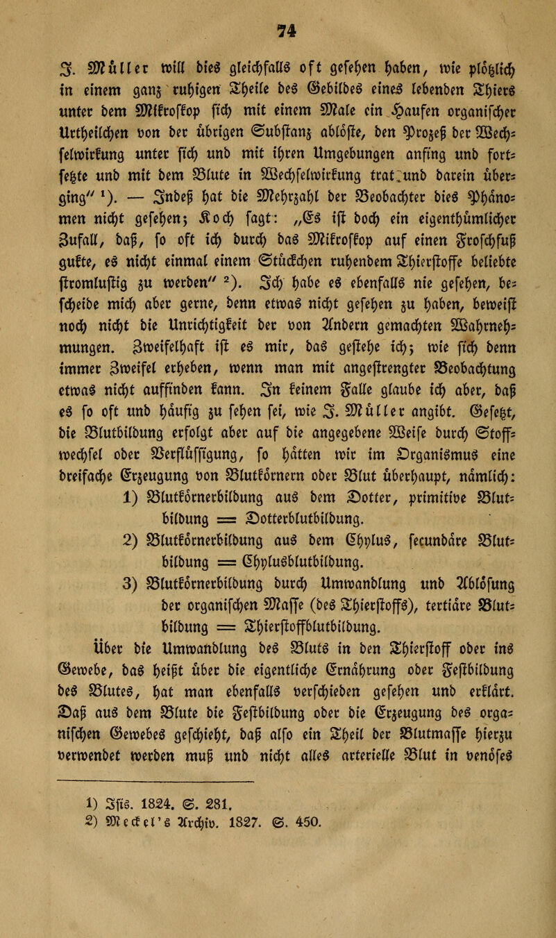 ^. 2)^uUei; tt>\U bk^ QUi(i)fam oft 9cfef)enJ)aSen, tvie pro^li'c^ in einem ganj ruhigen Steile beg @ebilbe6 einei leSmben S()ier6 unUt bem 9)?ifroffop ftcJ) mit einem ^ak ein Raufen oc9anifcf)ec Uct^eildj^en t?ott bec übrigen ©ubpanj ablojle, ben ^co^ef bec llöed[)s fetwicfung untet fid) wnb mit if)cen Umgebungen anfing unb fort^ fe^te unb mit bem SSIute in SOßed)feItt)ii:fung ttatlunb barein ubec^ ging *). — Snbef l)at \>k ^^\)^aU bec S5eobad()tec hkß ^i)dn05 m^n nic^t gefe()en5 Äod[) fagt: „^ä ift boc^ ein eigent()ümticl)ec Sufatt, ba^, fo oft idi) butd) ba^ fO^ifroffop auf einen Stofd^fup QUfte, e0 ttid^t einmal einem ©tuc!d)en ru()enbem S^ierjloffe Ulkhtt pcomlujüg au werben 2). ^c^ f^ciU e6 ebenfalia nie geref)ett, be^; fd[)eibe mic^ aber gerne, benn nwa^ nidjt gcfe^en 5U f)aben, beweif^ tiodS) nici)t bk Unrici)tigfeit ber t>on 2Cnbern gemachten 5Saf)rne^5 mungen. 3weifel{)aft ip e6 mir, ba6 gef!ef)e ic^j n?{e ftdf) benn immer 3weif^l eri)eben, wenn man mit angeprengtec SSeobac^tung tma$ nidbt aufftnben fann. Sn feinem gälte glaube id() aber, bai c6 fo oft unb l)duftg ju fe^en fei, wie 3. S)?üller angibt, ©efe^t, bk SSlutbilbung erfolgt aber auf bte angegebene 50Beife bmd) (Stoffs n)edj)fel ober SSerflüfftgung, fo l)dtten wir im Drganiömuö eine breifadf)e (Jrjeugung tjon SSlutfornern ober SSlut überl)aupt, ndmlidf): 1) fölutfornerbilbung au6 bem £)otter, primitive 25lut= bilbung = 2)otterblufbilbung. 2) SSlutfornerbilbung au^ bem ^l)9lu6, fecunbdre 25lut= bilbung = (Il)9luöblutbilbung. 3) SSlutfornerbtlbung burd) Umwanblung unb 2(bl6fung ber organifdben ^D^affe {b^$ Sl)ier|!op), tertidre SSlut^ bilbung = Sl)terftoplutb{(bung. Über bte Umwanblung be6 S5lut6 in ben SS^ierjfoff ober in^ ®ewebe, ba$ {)eift über bie eigentlicl)e (^rndbrung ober gejlbilbung beS SSluteg, ^at man ebenfalls tjerfd^ieben gefe^en unb erfldrt. Saf an^ bem S5lute bie gejlbilbung ober bk (^rjeugung be§ orga^ nifd()en ©ewebeö gefc^iel[)t, bap alfo tin 'ilf)iil ber S5lutmaffe l)ier5u »erwenbet werben muf unb nicl)t alU$ arterielle ^tnt in tjenofe^ 1) Sfi§. 1824. ©. 281. 2) SKecf^'S 3Crd^{o. 1827. ©. 450.