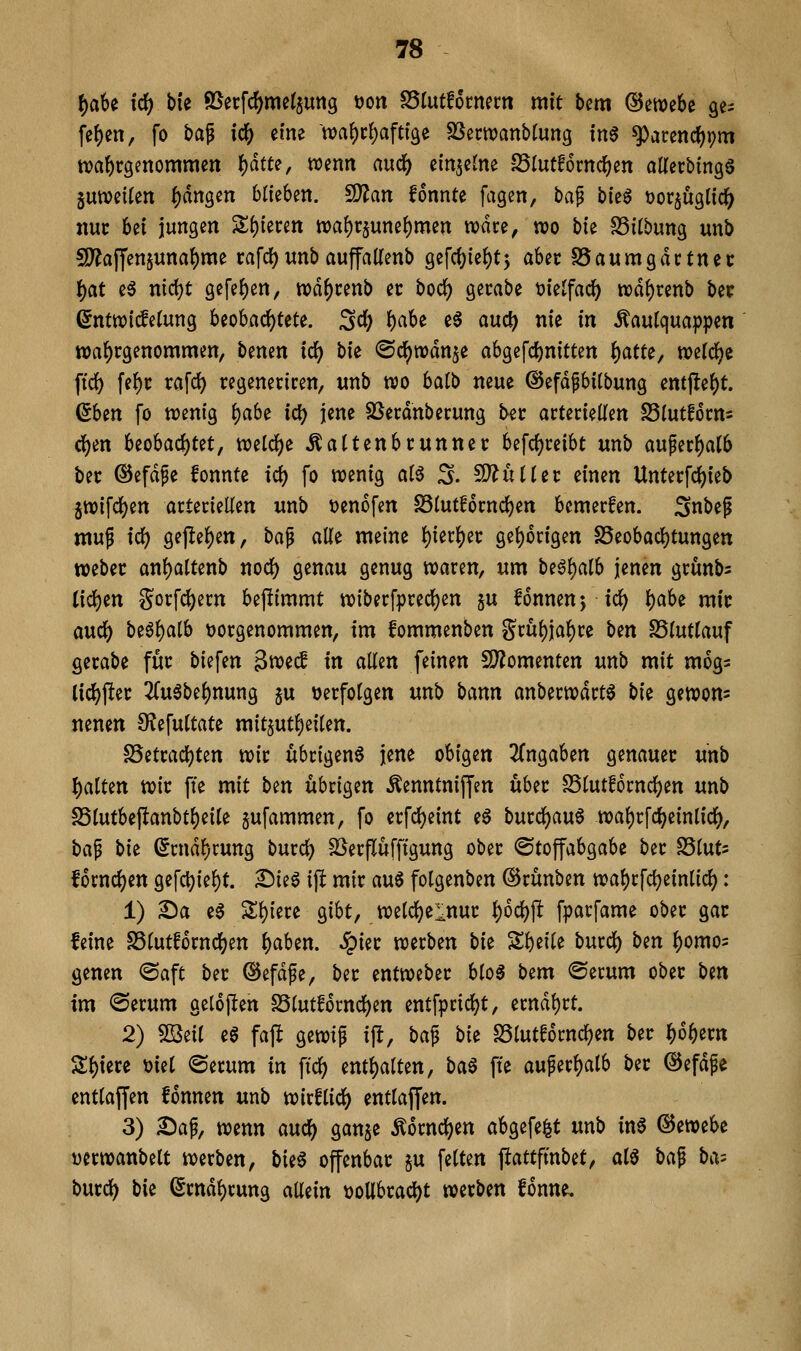 ^abe id) bie 9Secfc^met$ung öon ^Inttkmm mit bcm ©ewebe ge- fe()en, fo t>af idS) eine wa^c^afti'ge SSecwanblung tn6 ^arend[)pm tva^rgenommen ^ätt^, wenn aucf) einjcine SSlutfomc^en aUerbingö jutvetUn f)dngen blieben. 5D?an fonnte fagen, t)a^ bk^ öorjuglicl^ um bei jungen 2;(){eren n)a()r5une{)men wäre, wo bk S5i(bung unb SD?affenjuna^me rafd)unbaupUenb gefcf)ie()t5 aUt SSaumgdctnec ^at eö ntd)t gefe()en, tt)d{)cenb et bod) gecabe tjieJfac^ ix)d{)renb bec 6nttt)i^e(ung beobad)tete. 3d) f)a6e e6 and) nie in ^aulqua])pen wahrgenommen, benen id) bk ©c^wdn^e abgercl)nittett ()atfe, welche ftc^ fe^r rafd) regeneriren, unb wo halb neue @efdpbi(bung entfle()t. ßben fo wenig ^abi id) jene SSerdnberung ber arteriellen S3(utf6rns d)in beobachtet, ml(i)i ^attenbrunner befcfjreibt unb auperf)at6 ber ©efdfe fonnte id) fo wenig ai^ 3. Nullit einen Unterfc^ieb 5Wifd()en arteriellen unb t^enofen Slutforndjjen bemerfen. Snbep wup id) gejlel)en, bci^ alle meine l)ier{)ec gel)6rigen S5eobad)tungen webet anl)altenb noc^ genau genug waren, um be^l^alb jenen grunbs tid^en gorfd)ern bejlimmt wiberfpred)en §u fonnenj tc^ \)aU mit a\x<i) begl)alb t)orgenommen, im !ommenben gru()ia^re ben SSlutlauf gerabe für biefen gwed in allen feinen 5D?omenten unb mit mogs lic^jler 2(u3be^nung ju »erfolgen unb bann anberwdrtö bk gewom nenen 9?efultate mitjut^eilen. S5etrad)ten wir übrigen^ jene obigen ^Tngaben genauer unb {)alten wir ffe mit bm übrigen Äenntnifl'm über 25lutf6rnd^en unb S5lutbe|lanbtl)eile jufammen, fo erfd)eint e6 burd)au6 wal)rfd)einlic^, ba^ bie (5rnd^rung burc^ SSerflüfftgung ober ©toffabgabe ber SSluts fornc^en gefd)iel)t. 2)ieS ijl mir a\x^ folgenben ©rünben wabrfdjeinlid): 1) 2)a e6 Sl){ere gibt, weld)elnur l)6d)jl fparfame ober gar leine S5lutf6rnd)en f)aben. ^ier werben bk Zf)tiU burc^ bm ^omos genen <Saft ber @efdfe, ber entweber blo^ bem ©erum ober btn im <Serum gel6j!en S5lut!6rnd)en entfprid)t, erndl)rt. 2) Sf2iii e6 faft gewip ip, ba^ bie S3lutf6rnd)en ber l^o^ern Sl)iere t)iel ©erum in ftd) entl)alten, ba^ fte au^erl)alb ber ©efdge entlaffen fonnen unb wirflid) entlaffen. 3) 25ap, wenn and) ganje Ä6rnd)ett abgefegt unb in6 Gewebe Dcrwanbelt werben, bii§ offenbar §u feiten jlattfmbet, aia ba^ ba-- buvd) bie (Srndl)rung allein t)oUbrad)t werben fonne.