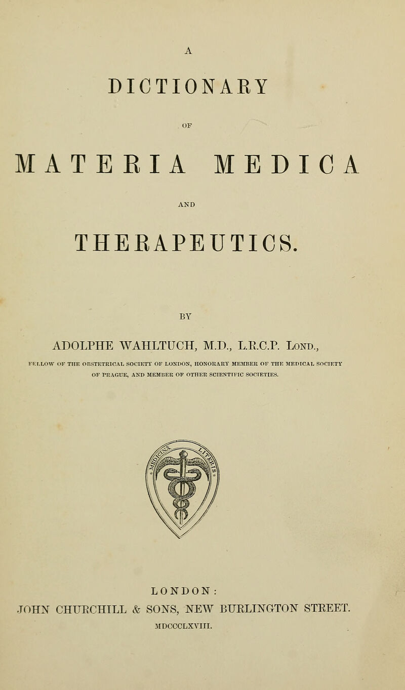 MATERIA MEDICA THEEAPEUTICS. BY ADOLPHE WAHLTUCH, M.D, L.R.C.P. Lond,, FELLOW OF THE OnSTETRlOAL SOCIETY OF LONDON, HONORARY SfEMBER OF THE JfEDTCAL SOCIETY OF PRAGUE, AND MEMBER OF OTHER SCIENTmC SO0IF,TIES. LONDON: .TOHX CHUECHILL & SOIS^S, NEW BURLINGTON STREET. MDCCCLXVIII.