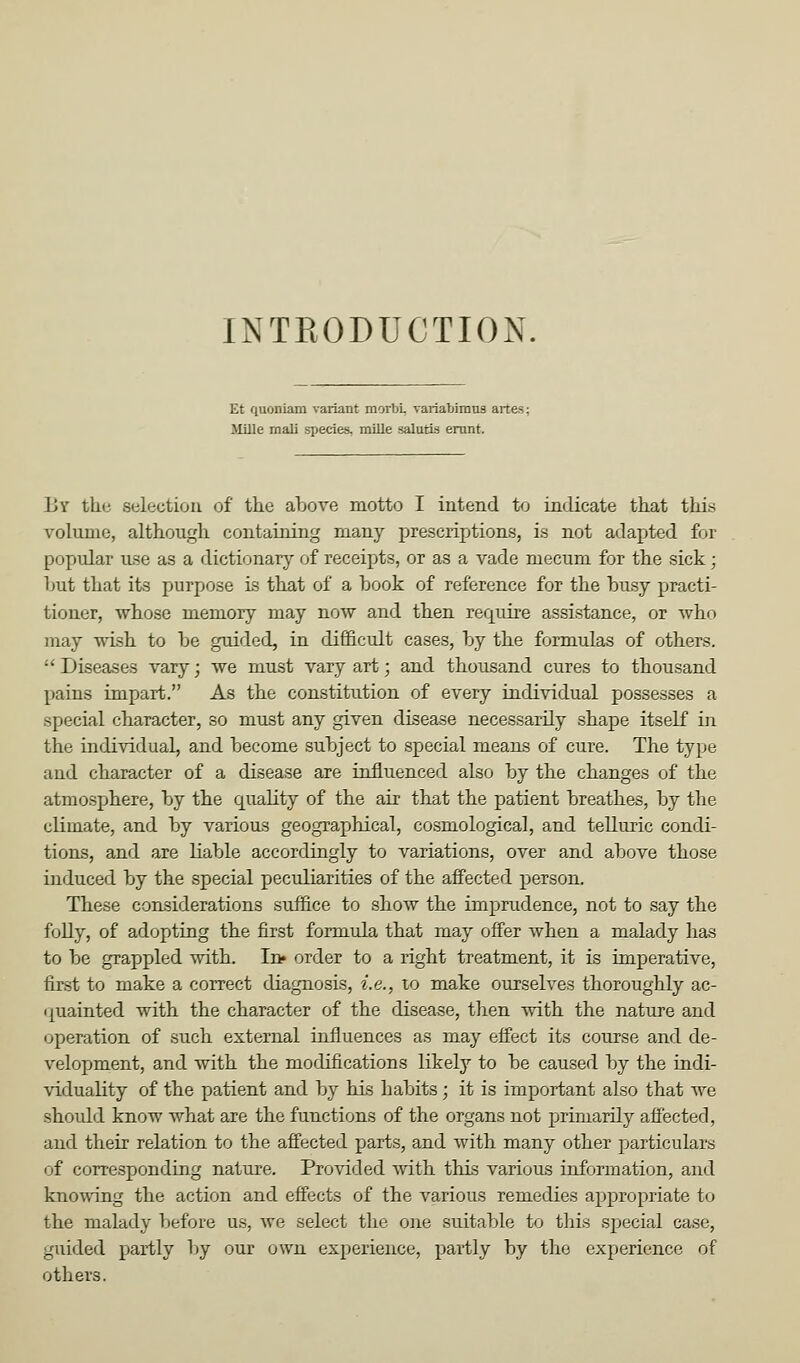 INTRODUCTION. Et quoniam variant morbi, variabimus artes; Jlille mali species, miile salutis emnt. By the selection of tke above motto I intend to indicate that this volume, although containing many prescriptions, is not adapted for popular use as a dictionary of receipts, or as a vade mecum for the sick; hut that its purpose is that of a hook of reference for the busy practi- tioner, whose memory may now and then require assistance, or who may wish to he guided, in difl&cult cases, hy the formulas of others.  Diseases vary; we must vary art; and thousand cures to thousand pains impart. As the constitution of every individual possesses a special character, so must any given disease necessarily shape itself in the individual, and become subject to special means of cure. The type and character of a disease are influenced also by the changes of the atmosphere, by the quality of the air that the patient breathes, by the climate, and by various geographical, cosmological, and telluric condi- tions, and are liable accordingly to variations, over and above those induced by the special peculiarities of the affected person. These considerations suffice to show the imprudence, not to say the folly, of adopting the first formula that may offer when a malady has to be grappled with. In* order to a right treatment, it is imperative, first to make a correct diagnosis, i.e., to make ourselves thoroughly ac- fjuainted with the character of the disease, then with the nature and operation of such external influences as may effect its course and de- velopment, and with the modifications likely to be caused by the indi- viduality of the patient and by his habits; it is important also that we should know what are the functions of the organs not primarily aff'ected, and their relation to the affected parts, and with many other particulars of corresponding nature. Provided with this various information, and kno\ving the action and effects of the various remedies appropriate to the malady before us, we select the one suitable to this special case, guided partly Ijy our own experience, partly by the experience of others.