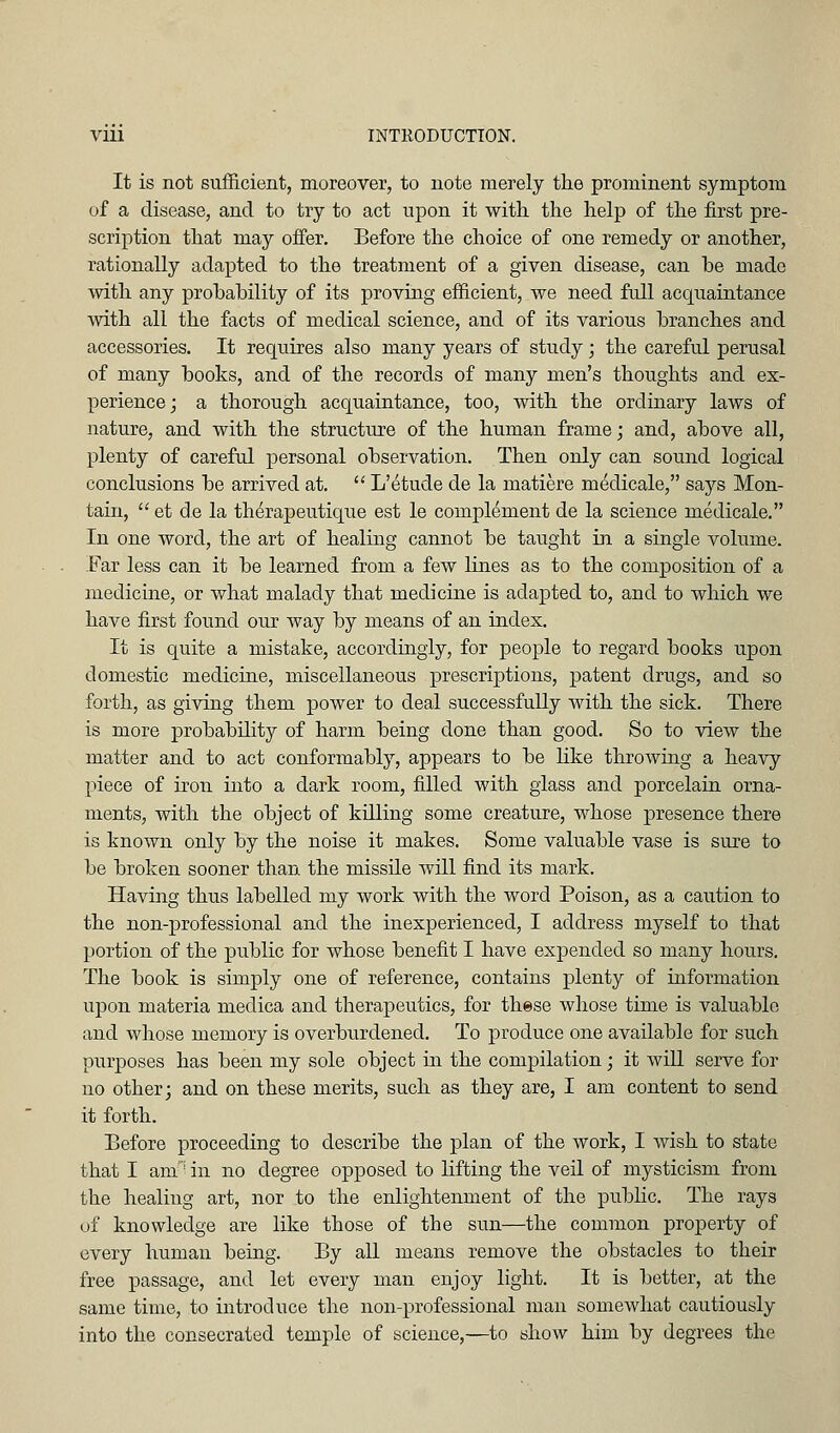 It is not suflftcient, moreover, to note merely the prominent symptom of a disease, and to try to act upon it with the help of the first pre- scription that may offer. Before the choice of one remedy or another, rationally adapted to the treatment of a given disease, can be made with any prohahility of its proving efficient, we need full acquaintance with all the facts of medical science, and of its various branches and accessories. It requires also many years of study; the careful perusal of many books, and of the records of many men's thoughts and ex- perience; a thorough acquaintance, too, with the ordinary laws of nature, and with the structure of the human frame; and, above all, plenty of careful personal observation. Then only can sound logical conclusions be arrived at,  L'etude de la matiere medicale, says Mon- tain,  et de la th^rapeutique est le complement de la science medicale. In one word, the art of healing cannot be taught in a single volume. Far less can it be learned from a few lines as to the composition of a medicine, or what malady that medicine is adapted to, and to which we have first found our way by means of an index. It is quite a mistake, accordingly, for people to regard books upon domestic medicine, miscellaneous prescriptions, patent drugs, and so forth, as giving them power to deal successfully with the sick. There is more probability of harm being done than good. So to view the matter and to act conformably, appears to be hke throwing a heavy piece of iron into a dark room, filled with glass and porcelain orna- ments, with the object of killing some creature, whose presence there is known only by the noise it makes. Some valuable vase is sure to be broken sooner than the missile will find its mark. Having thus labelled my work with the word Poison, as a caution to the non-professional and the inexperienced, I address myself to that portion of the public for whose benefit I have ex]3ended so many hours. The book is simply one of reference, contains plenty of information upon materia medica and therapeutics, for these whose time is valuable and whose memory is overburdened. To produce one available for such purposes has been my sole object in the compilation ; it will serve for no other; and on these merits, such as they are, I am content to send it forth. Before proceeding to describe the plan of the work, I wish to state that I am'^ in no degree opposed to lifting the veil of mysticism from the healiug art, nor to the enlightenment of the public. The rays of knowledge are like those of the sun—the common property of every human being. By all means remove the obstacles to their free passage, and let every man enjoy light. It is better, at the same time, to introduce the non-professional man somewhat cautiously into the consecrated temple of science,—to show him by degrees the