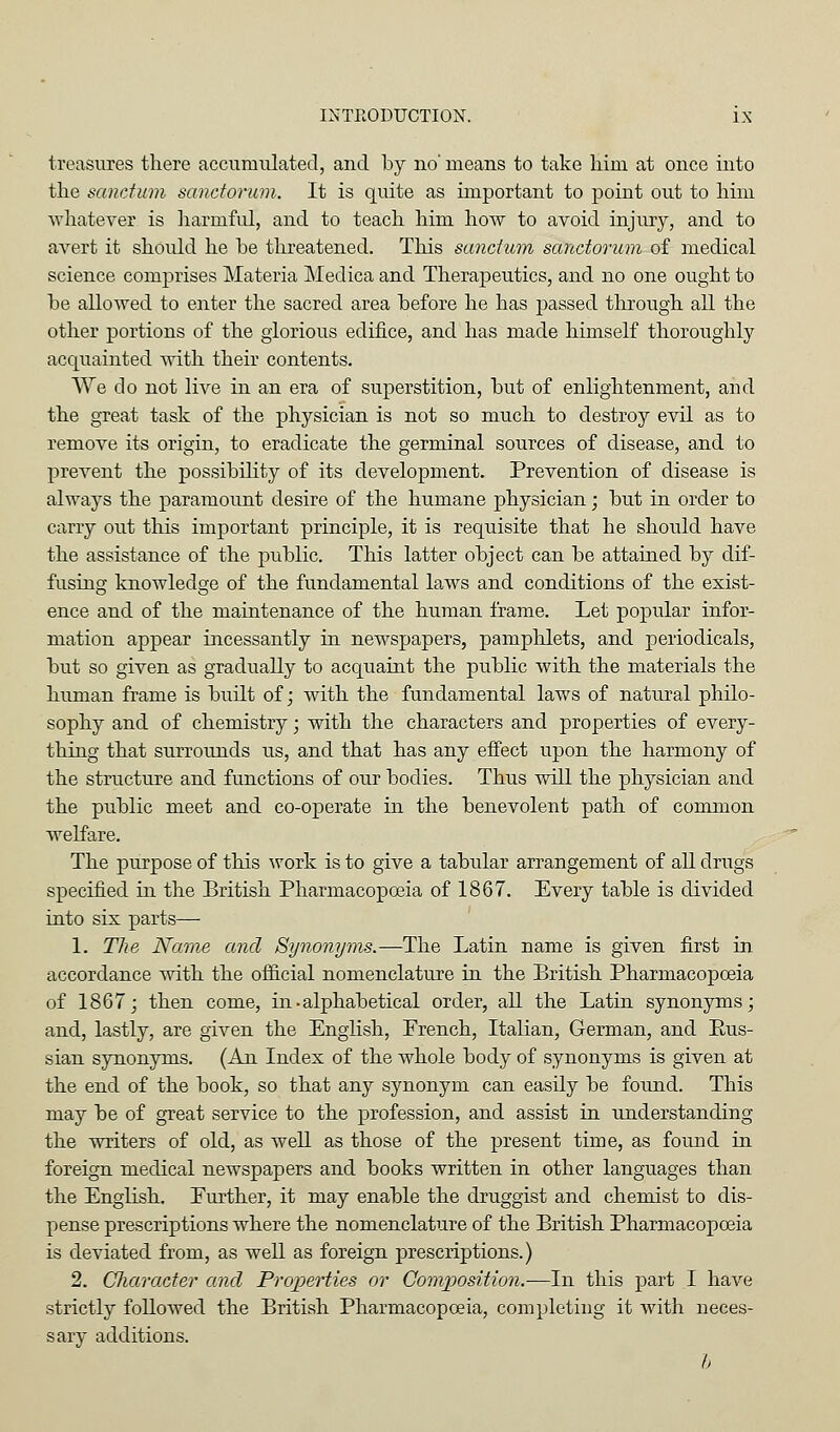 treasures there acciimiilatecl, and by no' means to take him at once into the sanctum sanctorum. It is quite as important to point out to him whatever is harmful, and to teach him hoAv to avoid injury, and to avert it should he be threatened. This sanctum sanctorum of medical science comprises Materia Medica and Theraj)eutics, and no one ought to be allowed to enter the sacred area before he has passed through all the other portions of the glorious edifice, and has made himself thoroughly acquainted with their contents. We do not live in an era of superstition, but of enlightenment, and the great task of the physician is not so much to destroy evil as to remove its origin, to eradicate the germinal sources of disease, and to prevent the possibility of its development. Prevention of disease is always the paramount desire of the humane physician; but in order to carry out this important principle, it is requisite that he should have the assistance of the public. This latter object can be attained by dif- fusing knowledge of the fundamental laws and conditions of the exist- ence and of the maintenance of the human frame. Let popular infor- mation appear incessantly in newspapers, pamplilets, and periodicals, but so given as gradually to acquaint the public with the materials the human frame is built of; with the fundamental laws of natural philo- sophy and of chemistry; with the characters and properties of every- thing that surrounds us, and that has any effect upon the harmony of the structure and functions of our bodies. Thus will the physician and the public meet and co-oj)erate in the benevolent path of common welfare. The purpose of this work is to give a tabular arrangement of all drugs specified in the British Pharmacopoeia of 1867. Every table is divided into six parts— 1. Tlie Name and Synonyms.—The Latin name is given first in accordance with the official nomenclature in the British Pharmacopoeia of 1867 j then come, in-alphabetical order, all the Latin synonyms; and, lastly, are given the English, Erench, Italian, German, and Eus- sian synonyms. (An Index of the whole body of synonyms is given at the end of the book, so that any synonym can easily be found. This may be of great service to the profession, and assist in understanding the writers of old, as well as those of the present time, as found in foreign medical newspapers and books written in other languages than the English. Eurther, it may enable the druggist and chemist to dis- pense prescriptions where the nomenclature of the British Pharmacopoeia is deviated from, as well as foreign prescriptions.) 2. Cliaracter and Properties or Composition.-—In this part I have strictly followed the British Pharmacopoeia, completing it with neces- sary additions. h