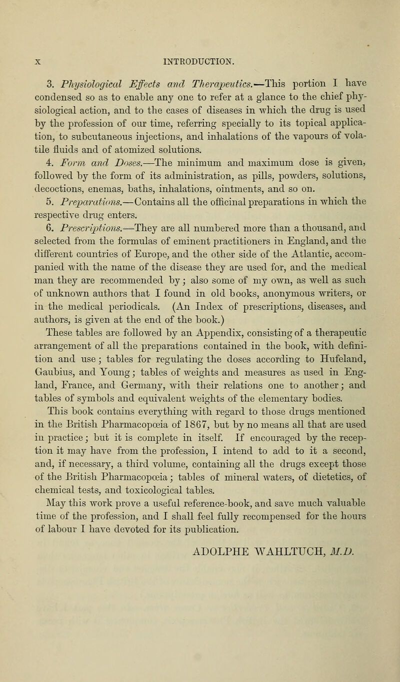 3. Physiological Effects and Therapeutics.—This portion I have condensed so as to enable any one to refer at a glance to the chief phy- siological action, and to the cases of diseases in wlaich the drug is used by the profession of our time, referring specially to its topical applica- tion, to subcutaneous injections, and inhalations of the vapours of vola- tile fluids and of atomized solutions. 4. Form and Doses.—The minimum and maximum dose is given, followed by the form of its administration, as pills, poAvders, solutions, decoctions, enemas, baths, inhalations, ointments, and so on. 5. Preparations.—Contains all the officinal preparations in which the respective drug enters. 6. Prescrip)tions.—They are all numbered more than a thousand, and selected from the formulas of eminent practitioners in England, and the different countries of Europe, and the other side of the Atlantic, accom- panied with the name of the disease they are used for, and the medical man they are recommended by; also some of my own, as well as such of unknoAVQ authors that I found in old books, anonymous writers, or in the medical periodicals. (An Index of prescriptions, diseases, and authors, is given at the end of the book.) These tables are followed by an Appendix, consisting of a therapeutic arrangement of all the preparations contained in the book, with defini- tion and use; tables for regulating the doses according to Hufeland, Gaubius, and Young; tables of weights and measui'es as used in Eng- land, Erance, and Germany, Avith their relations one to another; and tables of symbols and equivalent weights of the elementary bodies. This book contains everything with regard to those drugs mentioned in the British Pharmacopoeia of 1867, but by no means all that aroused in practice; but it is complete in itself. If encouraged by the recep- tion it may have from the profession, I intend to add to it a second, and, if necessary, a third volume, containing all the drugs except those of the British Pharmacopoeia; tables of mineral waters, of dietetics, of chemical tests, and toxicological tables. IMay this work prove a useful reference-book, and save much valuable time of the profession, and I shall feel fully recompensed for the hours of labour I have devoted for its publication. ADOLPHE AVAHLTUCH, M.D.