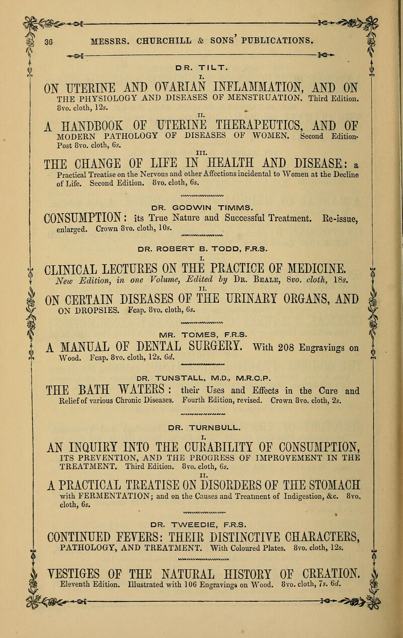 (N -*-0^ 3«-.- DR. TILT. ON UTEEINE AND OYAEIAN INFLAMMATION, AND ON THE PHYSIOLOGY AND DISEASES OF MENSTRUATION. Third Edition. 8vo. cloth, 12s. A HANDBOOK OF UTEEINE THERAPEIJTICS, AND OF MODERN PATHOLOGY OF DISEASES OF WOMEN. Second Edition- Post 8vo. cloth, 6s. III. THE CHANGE OF LIFE IN HEALTH AND DISEASE: a Practical Treatise on the Nervous and other Affections incidental to Women at the Decline of Life. Second Edition. 8vo. cloth, 6s. DR. GODWIN TIMMS. CONSUMPTION : its True Nature and Successful Treatment. Ee-issue, enlarged. Crown 8vo. cloth, 10s. DR. ROBERT B. TODD, F.R.S. CLINICAL LECTURES ON THE PRACTICE OF MEDICINE. New Edition, in one Volume, Edited by Dr. Beale, 8vo. cloth, 18s. ON CERTAIN DISEASES OF THE URINARY ORGANS, AND ON DROPSIES. Fcap. 8vo. cloth, Qs. MR. TOMES, F.R.S. A MANUAL OF DENTAL SURGERY, with 208 Engravings on Wood. Fcap. 8vo. cloth, 12s. 6d. DR. TUNSTALL, M.D., M.R.C.P. THE BATH WATERS : their Uses and Effects in the Cure and Relief of various Chronic Diseases. Fourth Edition, revised. Crown Bvo. cloth, 2s. DR. TURNBULL. AN INQUIRY INTO THE CURABILITY OF CONSUMPTION, ITS PREVENTION, AND THE PROGRESS OF IMPROVEMENT IN THE TREATMENT. Third Edition. 8vo. cloth, 6s. A PRACTICAL TREATISE ON DISORDERS OF THE STOMACH with FERMENTATION; and on the Causes and Treatment of Indigestion, &c. 8vo. cloth, 6s. DR. TVVEEDIE, F.R.S. CONTINUED FEYERS: THEIR DISTINCTIVE CHARACTERS, PATHOLOGY, AND TREATMENT. With Coloured Plates. 8vo. cloth, 12s. YESTIGES OF THE NATURAL HISTORY OF CREATION. Eleventh Edition. Illustrated with 106 Engravings on Wood. 8vo. cloth, 7s. 6d.