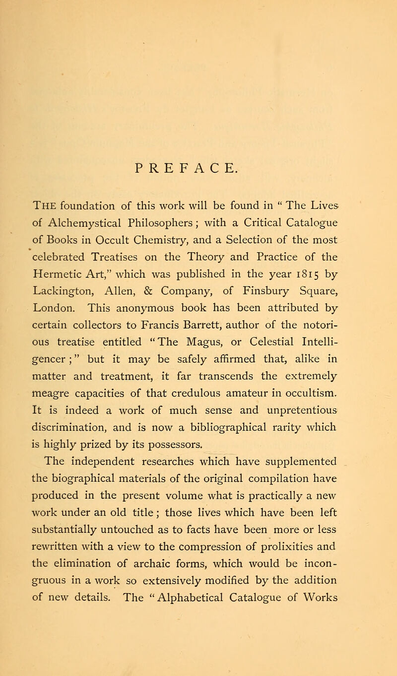 PREFACE. The foundation of this work will be found in  The Lives of Alchemystical Philosophers; with a Critical Catalogue of Books in Occult Chemistry, and a Selection of the most celebrated Treatises on the Theory and Practice of the Hermetic Art, which was published in the year 1815 by Lackington, Allen, & Company, of Finsbury Square, London. This anonymous book has been attributed by certain collectors to Francis Barrett, author of the notori- ous treatise entitled The Magus, or Celestial Intelli- gencer ; but it may be safely affirmed that, alike in matter and treatment, it far transcends the extremely meagre capacities of that credulous amateur in occultism. It is indeed a work of much sense and unpretentious discrimination, and is now a bibliographical rarity which is highly prized by its possessors. The independent researches which have supplemented the biographical materials of the original compilation have produced in the present volume what is practically a new work under an old title; those lives which have been left substantially untouched as to facts have been more or less rewritten with a view to the compression of prolixities and the elimination of archaic forms, which would be incon- gruous in a work so extensively modified by the addition of new details. The Alphabetical Catalogue of Works