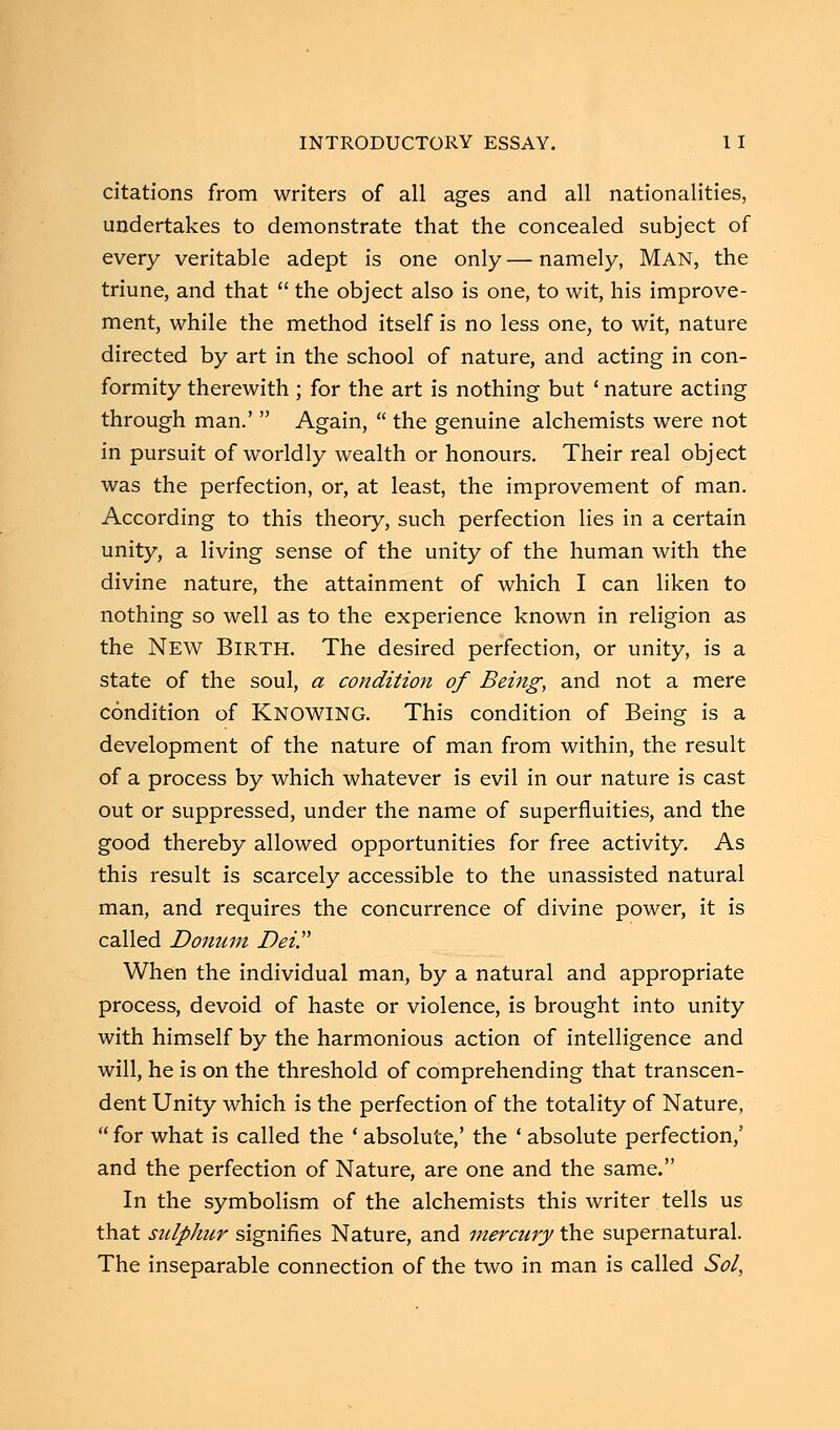 citations from writers of all ages and all nationalities, undertakes to demonstrate that the concealed subject of every veritable adept is one only—namely, MAN, the triune, and that  the object also is one, to wit, his improve- ment, while the method itself is no less one, to wit, nature directed by art in the school of nature, and acting in con- formity therewith ; for the art is nothing but ' nature acting through man.'  Again,  the genuine alchemists were not in pursuit of worldly wealth or honours. Their real object was the perfection, or, at least, the improvement of man. According to this theory, such perfection lies in a certain unity, a living sense of the unity of the human with the divine nature, the attainment of which I can liken to nothing so well as to the experience known in religion as the New Birth. The desired perfection, or unity, is a state of the soul, a condition of Being, and not a mere condition of KNOWING. This condition of Being is a development of the nature of man from within, the result of a process by which whatever is evil in our nature is cast out or suppressed, under the name of superfluities, and the good thereby allowed opportunities for free activity. As this result is scarcely accessible to the unassisted natural man, and requires the concurrence of divine power, it is called Donum Dei. When the individual man, by a natural and appropriate process, devoid of haste or violence, is brought into unity with himself by the harmonious action of intelligence and will, he is on the threshold of comprehending that transcen- dent Unity which is the perfection of the totality of Nature,  for what is called the ' absolute,' the ' absolute perfection,' and the perfection of Nature, are one and the same. In the symbolism of the alchemists this writer tells us that sulphur signifies Nature, and mercury the supernatural. The inseparable connection of the two in man is called Sol,