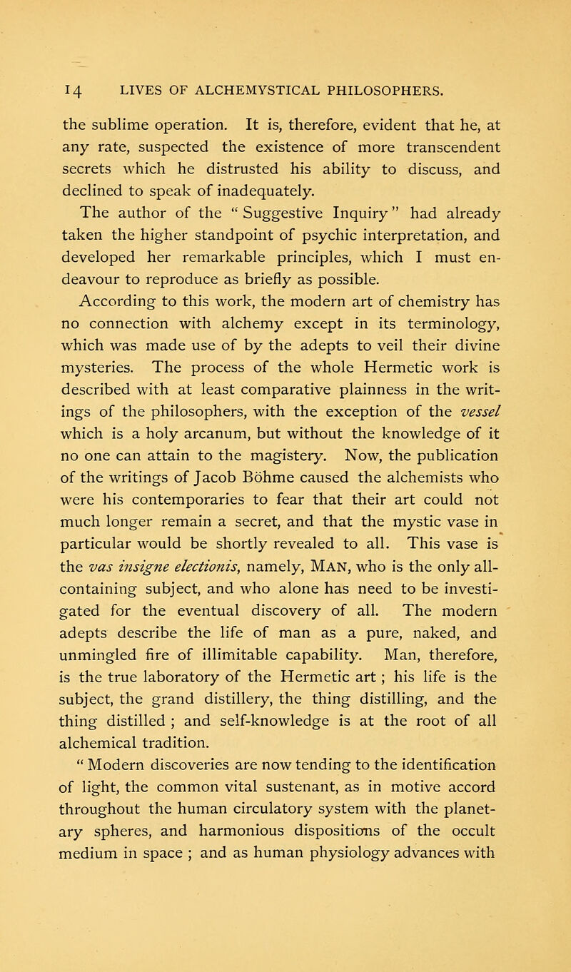 the sublime operation. It is, therefore, evident that he, at any rate, suspected the existence of more transcendent secrets which he distrusted his ability to discuss, and declined to speak of inadequately. The author of the  Suggestive Inquiry had already taken the higher standpoint of psychic interpretation, and developed her remarkable principles, which I must en- deavour to reproduce as briefly as possible. According to this work, the modern art of chemistry has no connection with alchemy except in its terminology, which was made use of by the adepts to veil their divine mysteries. The process of the whole Hermetic work is described with at least comparative plainness in the writ- ings of the philosophers, with the exception of the vessel which is a holy arcanum, but without the knowledge of it no one can attain to the magistery. Now, the publication of the writings of Jacob Bohme caused the alchemists who were his contemporaries to fear that their art could not much longer remain a secret, and that the mystic vase in particular would be shortly revealed to all. This vase is the vas insigne electionis, namely, Man, who is the only all- containing subject, and who alone has need to be investi- gated for the eventual discovery of all. The modern adepts describe the life of man as a pure, naked, and unmingled fire of illimitable capability. Man, therefore, is the true laboratory of the Hermetic art; his life is the subject, the grand distillery, the thing distilling, and the thing distilled ; and self-knowledge is at the root of all alchemical tradition.  Modern discoveries are now tending to the identification of light, the common vital sustenant, as in motive accord throughout the human circulatory system with the planet- ary spheres, and harmonious dispositions of the occult medium in space ; and as human physiology advances with