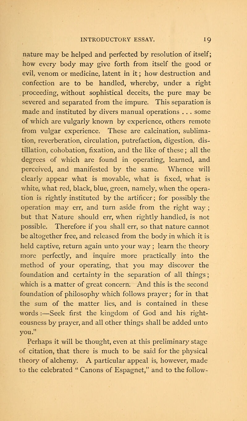 nature may be helped and perfected by resolution of itself; how every body may give forth from itself the good or evil, venom or medicine, latent in it; how destruction and confection are to be handled, whereby, under a right proceeding, without sophistical deceits, the pure may be severed and separated from the impure. This separation is made and instituted by divers manual operations . . . some of which are vulgarly known by experience, others remote from vulgar experience. These are calcination, sublima- tion, reverberation, circulation, putrefaction, digestion, dis- tillation, cohobation, fixation, and the like of these; all the degrees of which are found in operating, learned, and perceived, and manifested by the same. Whence will- clearly appear what is movable, what is fixed, what is white, what red, black, blue, green, namely, when the opera- tion is rightly instituted by the artificer; for possibly the operation may err, and turn aside from the right way ; but that Nature should err, when rightly handled, is not possible. Therefore if you shall err, so that nature cannot be altogether free, and released from the body in which it is held captive, return again unto your way; learn the theory more perfectly, and inquire more practically into the method of your operating, that you may discover the foundation and certainty in the separation of all things; which is a matter of great concern. And this is the second foundation of philosophy which follows prayer; for in that the sum of the matter lies, and is contained in these words :—Seek first the kingdom of God and his right- eousness by prayer, and all other things shall be added unto you. Perhaps it will be thought, even at this preliminary stage of citation, that there is much to be said for the physical theory of alchemy. A particular appeal is, however, made to the celebrated  Canons of Espagnet, and to the follow-