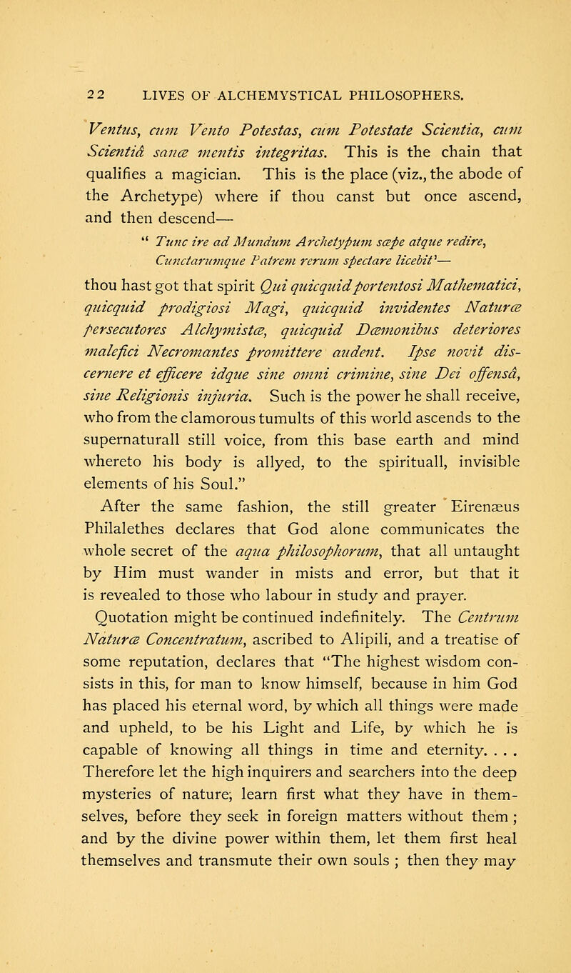 Ventus, cum Vento Potestas, cum Potestate Scientia, cum Scientid sauce mentis integritas. This is the chain that qualifies a magician. This is the place (viz., the abode of the Archetype) where if thou canst but once ascend, and then descend—  Tunc ire ad Mundum Archetyptan scepe atque redire, Citndarumque Patrem rerum spectare licebif— thou hast got that spirit Qui quicquidportentosi Mathematici, quicquid prodigiosi Magi, quicquid invidentes Naturae persecutors Alckymista?, quicquid Dmnonibus deteriores malefici Necromantes promittere audent. Ipse novit dis- cernere et efficere idque sine omni crimine, sine Dei offe7isd, sine Religionis injuria. Such is the power he shall receive, who from the clamorous tumults of this world ascends to the supernaturall still voice, from this base earth and mind whereto his body is allyed, to the spirituall, invisible elements of his Soul. After the same fashion, the still greater Eirenasus Philalethes declares that God alone communicates the whole secret of the aqua philosophorum, that all untaught by Him must wander in mists and error, but that it is revealed to those who labour in study and prayer. Quotation might be continued indefinitely. The Centrum Natural Concentratum, ascribed to Alipili, and a treatise of some reputation, declares that The highest wisdom con- sists in this, for man to know himself, because in him God has placed his eternal word, by which all things were made and upheld, to be his Light and Life, by which he is capable of knowing all things in time and eternity. . . . Therefore let the high inquirers and searchers into the deep mysteries of nature, learn first what they have in them- selves, before they seek in foreign matters without them; and by the divine power within them, let them first heal themselves and transmute their own souls ; then they may