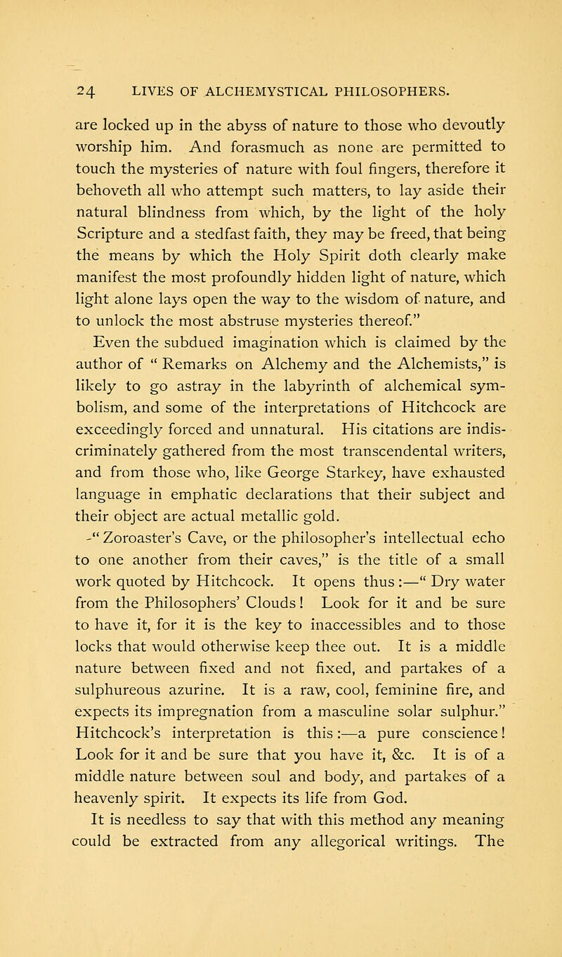 are locked up in the abyss of nature to those who devoutly worship him. And forasmuch as none are permitted to touch the mysteries of nature with foul fingers, therefore it behoveth all who attempt such matters, to lay aside their natural blindness from which, by the light of the holy Scripture and a stedfast faith, they may be freed, that being the means by which the Holy Spirit doth clearly make manifest the most profoundly hidden light of nature, which light alone lays open the way to the wisdom of nature, and to unlock the most abstruse mysteries thereof. Even the subdued imagination which is claimed by the author of  Remarks on Alchemy and the Alchemists, is likely to go astray in the labyrinth of alchemical sym- bolism, and some of the interpretations of Hitchcock are exceedingly forced and unnatural. His citations are indis- criminately gathered from the most transcendental writers, and from those who, like George Starkey, have exhausted language in emphatic declarations that their subject and their object are actual metallic gold. - Zoroaster's Cave, or the philosopher's intellectual echo to one another from their caves, is the title of a small work quoted by Hitchcock. It opens thus :— Dry water from the Philosophers' Clouds! Look for it and be sure to have it, for it is the key to inaccessibles and to those locks that would otherwise keep thee out. It is a middle nature between fixed and not fixed, and partakes of a sulphureous azurine. It is a raw, cool, feminine fire, and expects its impregnation from a masculine solar sulphur. Hitchcock's interpretation is this :—a pure conscience! Look for it and be sure that you have it, &c. It is of a middle nature between soul and body, and partakes of a heavenly spirit. It expects its life from God. It is needless to say that with this method any meaning could be extracted from any allegorical writings. The