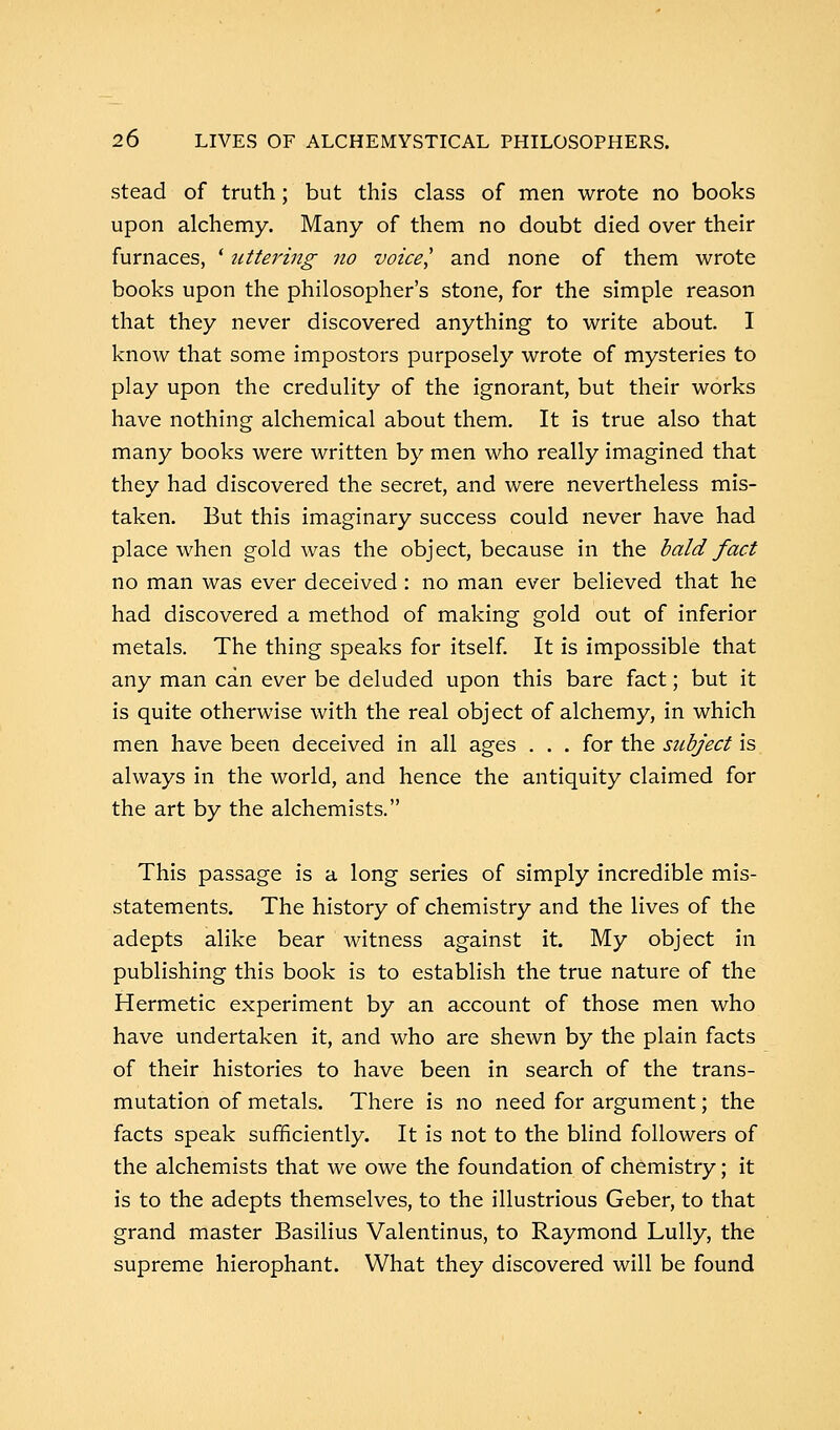 stead of truth; but this class of men wrote no books upon alchemy. Many of them no doubt died over their furnaces, ' uttering no voice] and none of them wrote books upon the philosopher's stone, for the simple reason that they never discovered anything to write about. I know that some impostors purposely wrote of mysteries to play upon the credulity of the ignorant, but their works have nothing alchemical about them. It is true also that many books were written by men who really imagined that they had discovered the secret, and were nevertheless mis- taken. But this imaginary success could never have had place when gold was the object, because in the bald fact no man was ever deceived: no man ever believed that he had discovered a method of making gold out of inferior metals. The thing speaks for itself. It is impossible that any man can ever be deluded upon this bare fact; but it is quite otherwise with the real object of alchemy, in which men have been deceived in all ages . . . for the subject is always in the world, and hence the antiquity claimed for the art by the alchemists. This passage is a long series of simply incredible mis- statements. The history of chemistry and the lives of the adepts alike bear witness against it. My object in publishing this book is to establish the true nature of the Hermetic experiment by an account of those men who have undertaken it, and who are shewn by the plain facts of their histories to have been in search of the trans- mutation of metals. There is no need for argument; the facts speak sufficiently. It is not to the blind followers of the alchemists that we owe the foundation of chemistry; it is to the adepts themselves, to the illustrious Geber, to that grand master Basilius Valentinus, to Raymond Lully, the supreme hierophant. What they discovered will be found