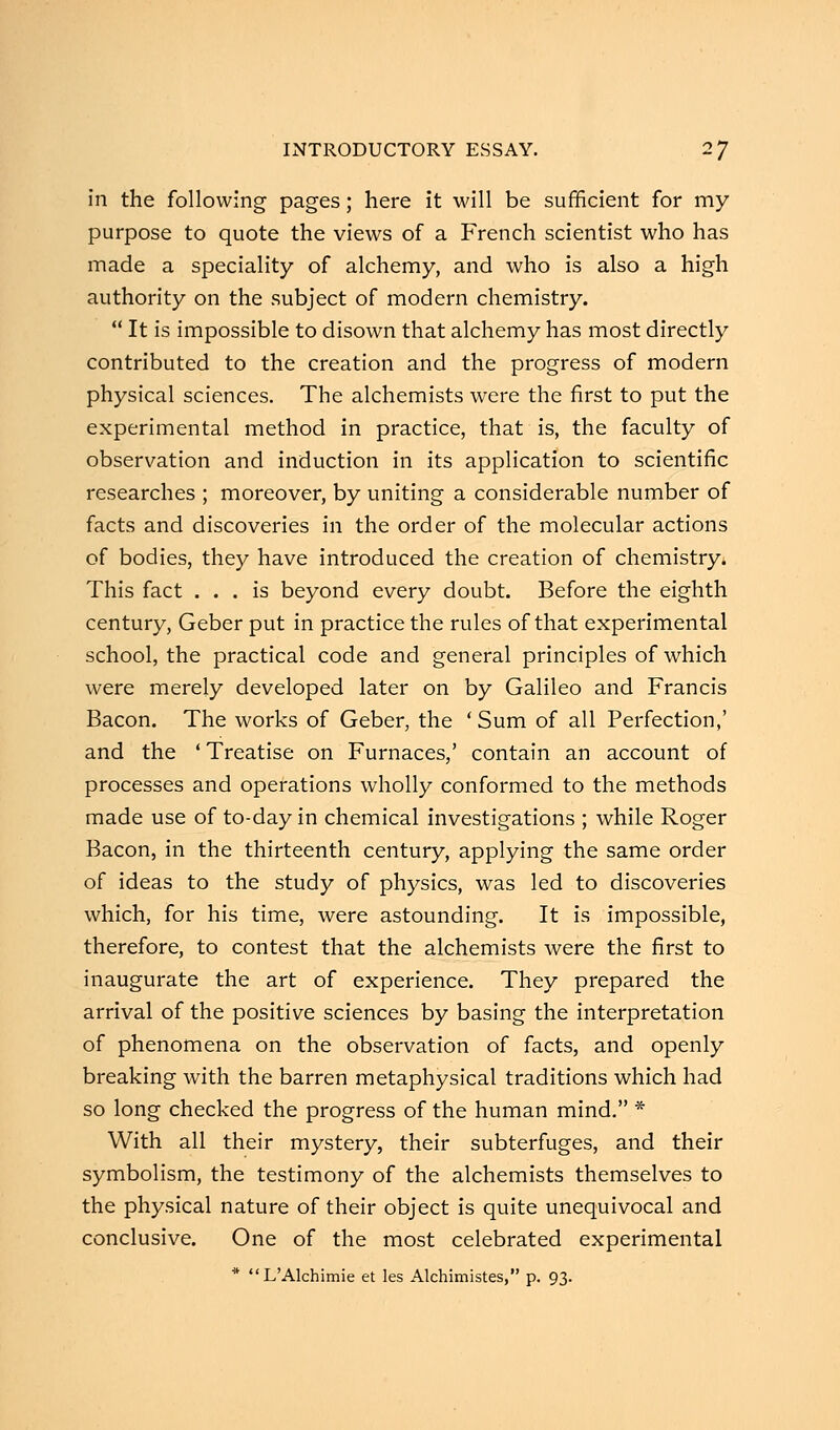 in the following pages; here it will be sufficient for my purpose to quote the views of a French scientist who has made a speciality of alchemy, and who is also a high authority on the subject of modern chemistry.  It is impossible to disown that alchemy has most directly contributed to the creation and the progress of modern physical sciences. The alchemists were the first to put the experimental method in practice, that is, the faculty of observation and induction in its application to scientific researches ; moreover, by uniting a considerable number of facts and discoveries in the order of the molecular actions of bodies, they have introduced the creation of chemistry. This fact ... is beyond every doubt. Before the eighth century, Geber put in practice the rules of that experimental school, the practical code and general principles of which were merely developed later on by Galileo and Francis Bacon. The works of Geber, the ' Sum of all Perfection,' and the 'Treatise on Furnaces,' contain an account of processes and operations wholly conformed to the methods made use of to-day in chemical investigations ; while Roger Bacon, in the thirteenth century, applying the same order of ideas to the study of physics, was led to discoveries which, for his time, were astounding. It is impossible, therefore, to contest that the alchemists were the first to inaugurate the art of experience. They prepared the arrival of the positive sciences by basing the interpretation of phenomena on the observation of facts, and openly breaking with the barren metaphysical traditions which had so long checked the progress of the human mind. * With all their mystery, their subterfuges, and their symbolism, the testimony of the alchemists themselves to the physical nature of their object is quite unequivocal and conclusive. One of the most celebrated experimental * L'Alchimie et les Alchimistes, p. 93.