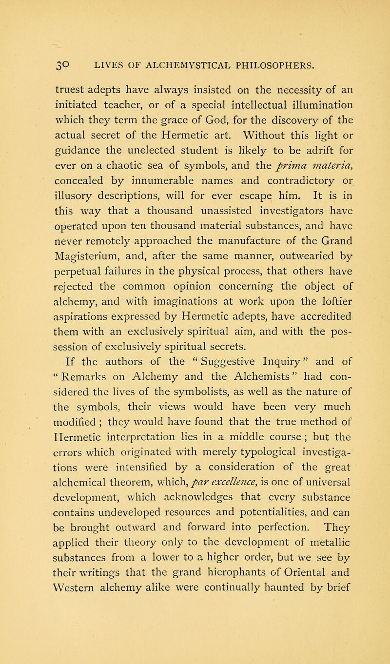 truest adepts have always insisted on the necessity of an initiated teacher, or of a special intellectual illumination which they term the grace of God, for the discovery of the actual secret of the Hermetic art. Without this light or guidance the unelected student is likely to be adrift for ever on a chaotic sea of symbols, and the prima materia, concealed by innumerable names and contradictory or illusory descriptions, will for ever escape him. It is in this way that a thousand unassisted investigators have operated upon ten thousand material substances, and have never remotely approached the manufacture of the Grand Magisterium, and, after the same manner, outwearied by perpetual failures in the physical process, that others have rejected the common opinion concerning the object of alchemy, and with imaginations at work upon the loftier aspirations expressed by Hermetic adepts, have accredited them with an exclusively spiritual aim, and with the pos- session of exclusively spiritual secrets. If the authors of the  Suggestive Inquiry and of  Remarks on Alchemy and the Alchemists had con- sidered the lives of the symbolists, as well as the nature of the symbols, their views would have been very much modified; they would have found that the true method of Hermetic interpretation lies in a middle course; but the errors which originated with merely typological investiga- tions were intensified by a consideration of the great alchemical theorem, which, par excellence, is one of universal development, which acknowledges that every substance contains undeveloped resources and potentialities, and can be brought outward and forward into perfection. They applied their theory only to the development of metallic substances from a lower to a higher order, but we see by their writings that the grand hierophants of Oriental and Western alchemy alike were continually haunted by brief