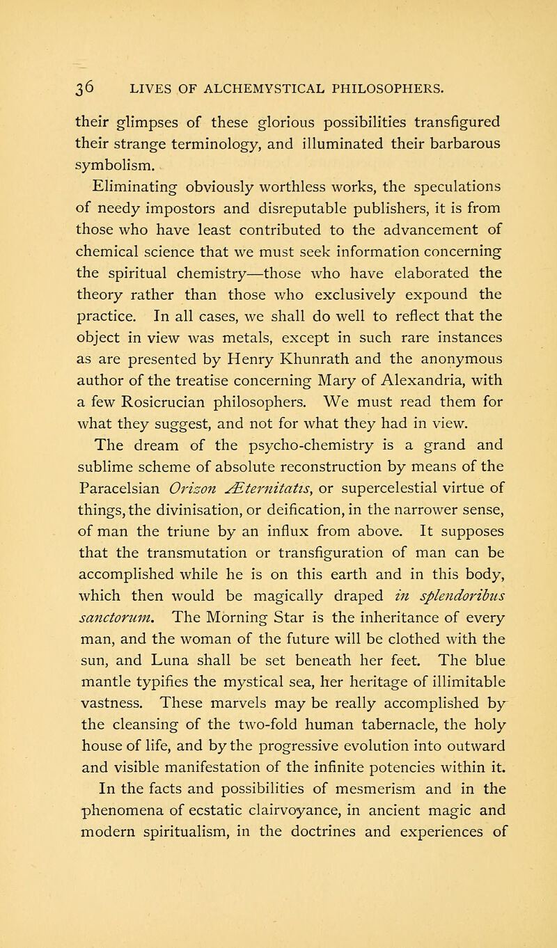 their glimpses of these glorious possibilities transfigured their strange terminology, and illuminated their barbarous symbolism. Eliminating obviously worthless works, the speculations of needy impostors and disreputable publishers, it is from those who have least contributed to the advancement of chemical science that we must seek information concerning the spiritual chemistry—those who have elaborated the theory rather than those who exclusively expound the practice. In all cases, we shall do well to reflect that the object in view was metals, except in such rare instances as are presented by Henry Khunrath and the anonymous author of the treatise concerning Mary of Alexandria, with a few Rosicrucian philosophers. We must read them for what they suggest, and not for what they had in view. The dream of the psycho-chemistry is a grand and sublime scheme of absolute reconstruction by means of the Paracelsian Orison JEternitatis, or supercelestial virtue of things, the divinisation, or deification, in the narrower sense, of man the triune by an influx from above. It supposes that the transmutation or transfiguration of man can be accomplished while he is on this earth and in this body, which then would be magically draped in splendoribus sanctorum. The Morning Star is the inheritance of every man, and the woman of the future will be clothed with the sun, and Luna shall be set beneath her feet. The blue mantle typifies the mystical sea, her heritage of illimitable vastness. These marvels may be really accomplished by the cleansing of the two-fold human tabernacle, the holy house of life, and by the progressive evolution into outward and visible manifestation of the infinite potencies within it. In the facts and possibilities of mesmerism and in the phenomena of ecstatic clairvoyance, in ancient magic and modern spiritualism, in the doctrines and experiences of