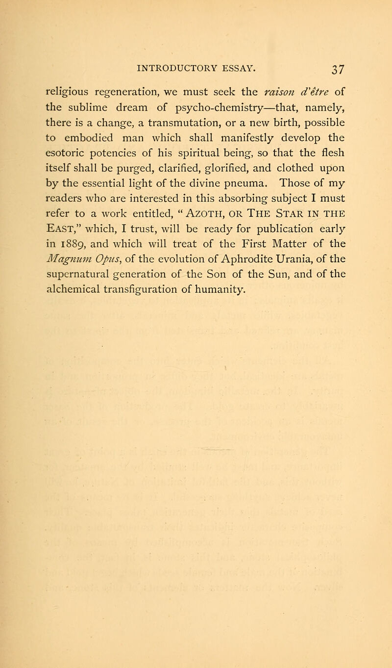 religious regeneration, we must seek the raison d'etre of the sublime dream of psycho-chemistry—that, namely, there is a change, a transmutation, or a new birth, possible to embodied man which shall manifestly develop the esotoric potencies of his spiritual being, so that the flesh itself shall be purged, clarified, glorified, and clothed upon by the essential light of the divine pneuma. Those of my readers who are interested in this absorbing subject I must refer to a work entitled,  AZOTH, OR The Star IN THE East, which, I trust, will be ready for publication early in 1889, and which will treat of the First Matter of the Magnum Opus, of the evolution of Aphrodite Urania, of the supernatural generation of the Son of the Sun, and of the alchemical transfiguration of humanity.