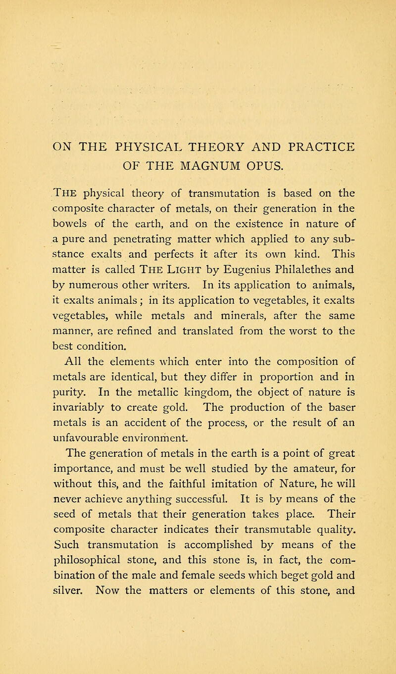 ON THE PHYSICAL THEORY AND PRACTICE OF THE MAGNUM OPUS. The physical theory of transmutation is based on the composite character of metals, on their generation in the bowels of the earth, and on the existence in nature of a pure and penetrating matter which applied to any sub- stance exalts and perfects it after its own kind. This matter is called The Light by Eugenius Philalethes and by numerous other writers. In its application to animals, it exalts animals; in its application to vegetables, it exalts vegetables, while metals and minerals, after the same manner, are refined and translated from the worst to the best condition. All the elements which enter into the composition of metals are identical, but they differ in proportion and in purity. In the metallic kingdom, the object of nature is invariably to create gold. The production of the baser metals is an accident of the process, or the result of an unfavourable environment. The generation of metals in the earth is a point of great importance, and must be well studied by the amateur, for without this, and the faithful imitation of Nature, he will never achieve anything successful. It is by means of the seed of metals that their generation takes place. Their composite character indicates their transmutable quality. Such transmutation is accomplished by means of the philosophical stone, and this stone is, in fact, the com- bination of the male and female seeds which beget gold and silver. Now the matters or elements of this stone, and