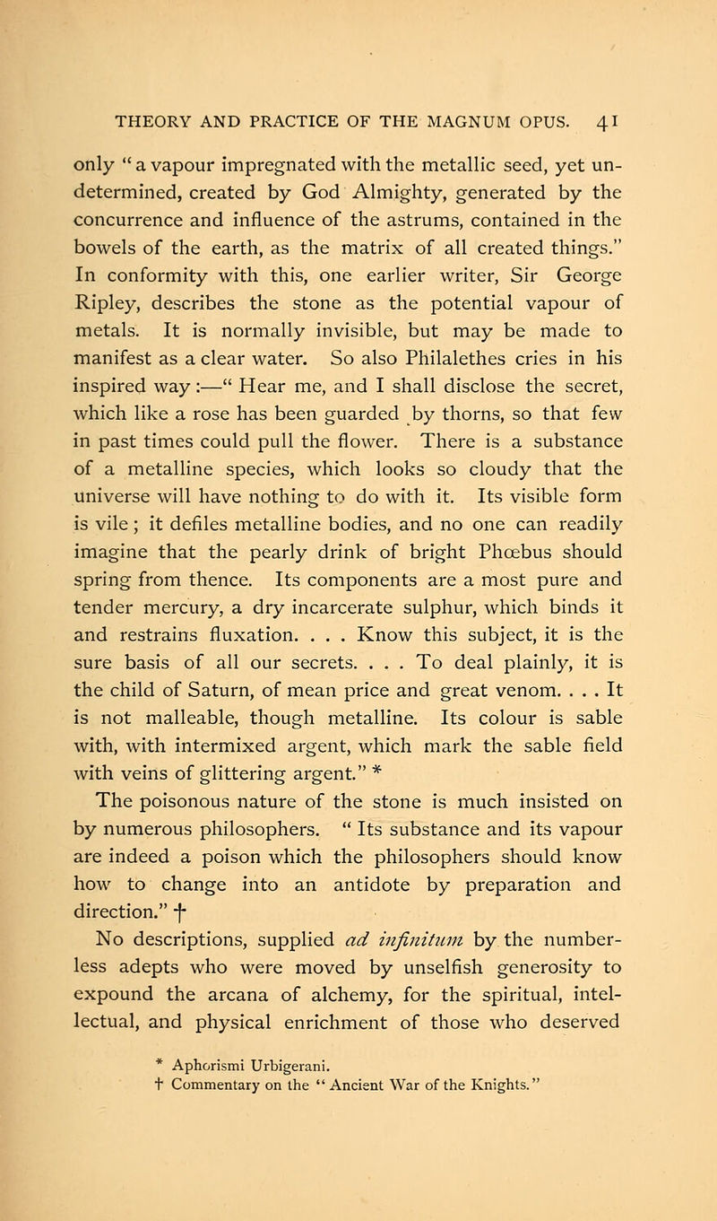 only  a vapour impregnated with the metallic seed, yet un- determined, created by God Almighty, generated by the concurrence and influence of the astrums, contained in the bowels of the earth, as the matrix of all created things. In conformity with this, one earlier writer, Sir George Ripley, describes the stone as the potential vapour of metals. It is normally invisible, but may be made to manifest as a clear water. So also Philalethes cries in his inspired way:— Hear me, and I shall disclose the secret, which like a rose has been guarded by thorns, so that few in past times could pull the flower. There is a substance of a metalline species, which looks so cloudy that the universe will have nothing to do with it. Its visible form is vile; it defiles metalline bodies, and no one can readily imagine that the pearly drink of bright Phoebus should spring from thence. Its components are a most pure and tender mercury, a dry incarcerate sulphur, which binds it and restrains fluxation. . . . Know this subject, it is the sure basis of all our secrets. . . . To deal plainly, it is the child of Saturn, of mean price and great venom. ... It is not malleable, though metalline. Its colour is sable with, with intermixed argent, which mark the sable field with veins of glittering argent. * The poisonous nature of the stone is much insisted on by numerous philosophers.  Its substance and its vapour are indeed a poison which the philosophers should know how to change into an antidote by preparation and direction. -f- No descriptions, supplied ad infinitum by the number- less adepts who were moved by unselfish generosity to expound the arcana of alchemy, for the spiritual, intel- lectual, and physical enrichment of those who deserved * Aphorismi Urbigerani. t Commentary on the  Ancient War of the Knights.