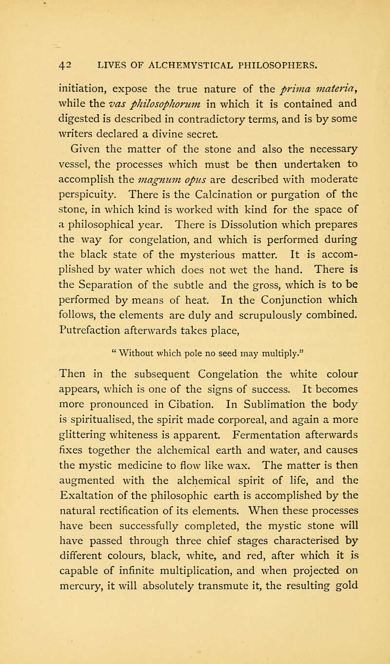 initiation, expose the true nature of the prima materia, while the vas philosophoriim in which it is contained and digested is described in contradictory terms, and is by some writers declared a divine secret. Given the matter of the stone and also the necessary vessel, the processes which must be then undertaken to accomplish the magnum opus are described with moderate perspicuity. There is the Calcination or purgation of the stone, in which kind is worked with kind for the space of a philosophical year. There is Dissolution which prepares the way for congelation, and which is performed during the black state of the mysterious matter. It is accom- plished by water which does not wet the hand. There is the Separation of the subtle and the gross, which is to be performed by means of heat. In the Conjunction which follows, the elements are duly and scrupulously combined. Putrefaction afterwards takes place,  Without which pole no seed may multiply. Then in the subsequent Congelation the white colour appears, which is one of the signs of success. It becomes more pronounced in Cibation. In Sublimation the body is spiritualised, the spirit made corporeal, and again a more glittering whiteness is apparent. Fermentation afterwards fixes together the alchemical earth and water, and causes the mystic medicine to flow like wax. The matter is then augmented with the alchemical spirit of life, and the Exaltation of the philosophic earth is accomplished by the natural rectification of its elements. When these processes have been successfully completed, the mystic stone will have passed through three chief stages characterised by different colours, black, white, and red, after which it is capable of infinite multiplication, and when projected on mercury, it will absolutely transmute it, the resulting gold