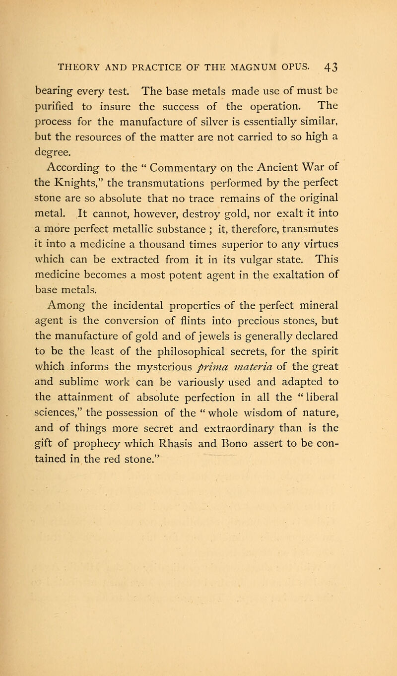bearing every test. The base metals made use of must be purified to insure the success of the operation. The process for the manufacture of silver is essentially similar, but the resources of the matter are not carried to so high a degree. According to the  Commentary on the Ancient War of the Knights, the transmutations performed by the perfect stone are so absolute that no trace remains of the original metal. It cannot, however, destroy gold, nor exalt it into a more perfect metallic substance ; it, therefore, transmutes it into a medicine a thousand times superior to any virtues which can be extracted from it in its vulgar state. This medicine becomes a most potent agent in the exaltation of base metals. Among the incidental properties of the perfect mineral agent is the conversion of flints into precious stones, but the manufacture of gold and of jewels is generally declared to be the least of the philosophical secrets, for the spirit which informs the mysterious prima materia of the great and sublime work can be variously used and adapted to the attainment of absolute perfection in all the  liberal sciences, the possession of the  whole wisdom of nature, and of things more secret and extraordinary than is the gift of prophecy which Rhasis and Bono assert to be con- tained in the red stone.