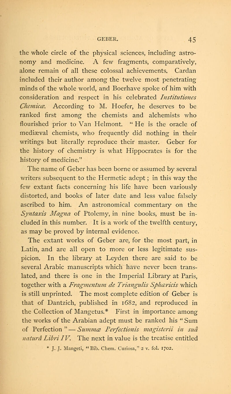 the whole circle of the physical sciences, including astro- nomy and medicine. A few fragments, comparatively, alone remain of all these colossal achievements. Cardan included their author among the twelve most penetrating minds of the whole world, and Boerhave spoke of him with consideration and respect in his celebrated Institutiones Chemicce. According to M. Hoefer, he deserves to be ranked first among the chemists and alchemists who flourished prior to Van Helmont.  He is the oracle of mediaeval chemists, who frequently did nothing in their writings but literally reproduce their master. Geber for the history of chemistry is what Hippocrates is for the history of medicine. The name of Geber has been borne or assumed by several writers subsequent to the Hermetic adept; in this way the few extant facts concerning his life have been variously distorted, and books of later date and less value falsely ascribed to him. An astronomical commentary on the Syntaxis Magna of Ptolemy, in nine books, must be in- cluded in this number. It is a work of the twelfth century, as may be proved by internal evidence. The extant works of Geber are, for the most part, in Latin, and are all open to more or less legitimate sus- picion. In the library at Leyden there are said to be several Arabic manuscripts which have never been trans- lated, and there is one in the Imperial Library at Paris, together with a Fragmentum de Triangulis Sphcericis which is still unprinted. The most complete edition of Geber is that of Dantzich, published in 1682, and reproduced in the Collection of Mangetus.* First in importance among the works of the Arabian adept must be ranked his  Sum of Perfection  — Summce Perfectionis magisterii in sua naturd Libri IV. The next in value is the treatise entitled * J. J. Mangeti, Bib. Chem. Curiosa, 2 v. fol. 1702.