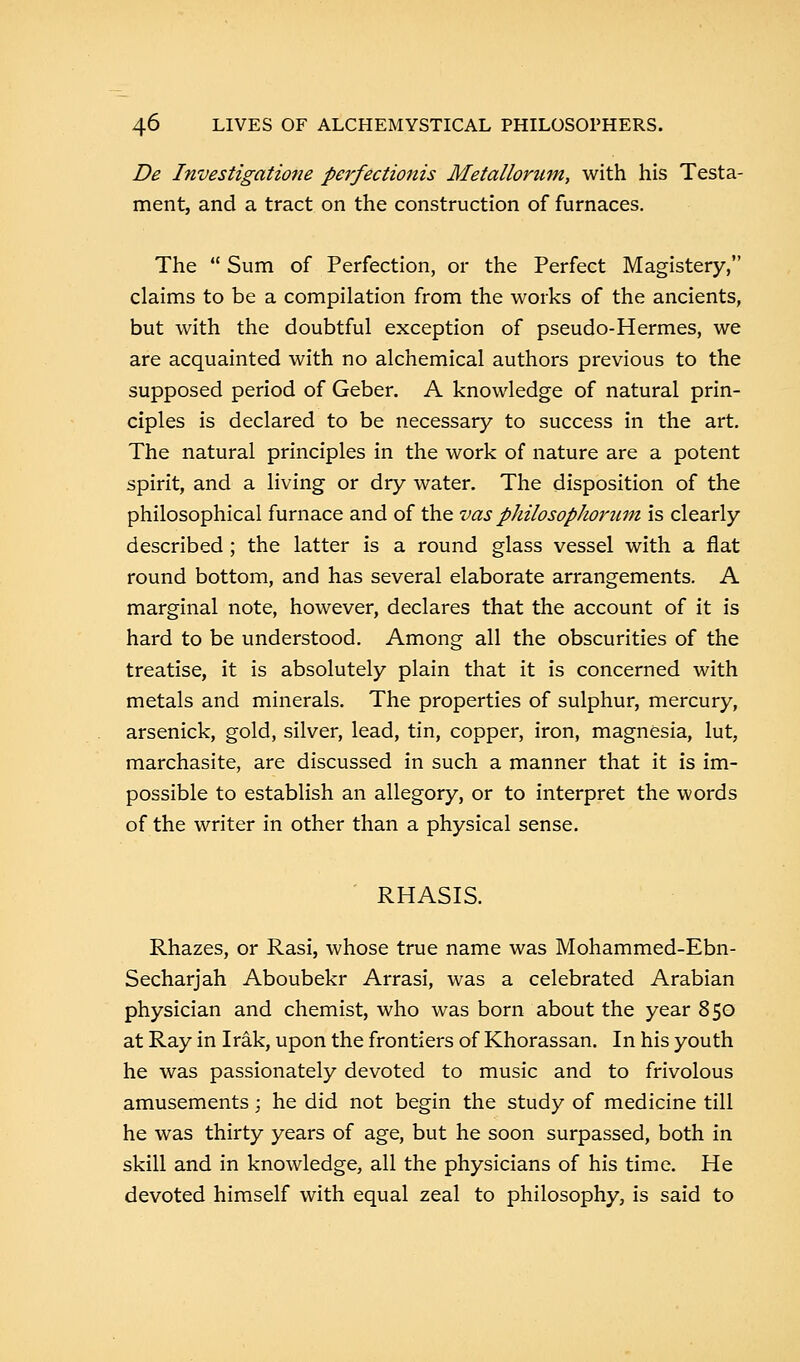 De Investigatiofie perfectionis Metallorum, with his Testa- ment, and a tract on the construction of furnaces. The  Sum of Perfection, or the Perfect Magistery, claims to be a compilation from the works of the ancients, but with the doubtful exception of pseudo-Hermes, we are acquainted with no alchemical authors previous to the supposed period of Geber. A knowledge of natural prin- ciples is declared to be necessary to success in the art. The natural principles in the work of nature are a potent spirit, and a living or dry water. The disposition of the philosophical furnace and of the vas philosophorum is clearly described ; the latter is a round glass vessel with a flat round bottom, and has several elaborate arrangements. A marginal note, however, declares that the account of it is hard to be understood. Among all the obscurities of the treatise, it is absolutely plain that it is concerned with metals and minerals. The properties of sulphur, mercury, arsenick, gold, silver, lead, tin, copper, iron, magnesia, lut, marchasite, are discussed in such a manner that it is im- possible to establish an allegory, or to interpret the words of the writer in other than a physical sense. RHASIS. Rhazes, or Rasi, whose true name was Mohammed-Ebn- Secharjah Aboubekr Arrasi, was a celebrated Arabian physician and chemist, who was born about the year 850 at Ray in Irak, upon the frontiers of Khorassan. In his youth he was passionately devoted to music and to frivolous amusements; he did not begin the study of medicine till he was thirty years of age, but he soon surpassed, both in skill and in knowledge, all the physicians of his time. He devoted himself with equal zeal to philosophy, is said to