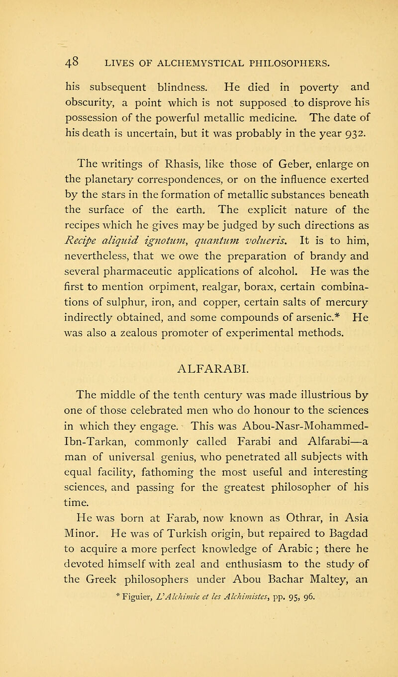 his subsequent blindness. He died in poverty and obscurity, a point which is not supposed to disprove his possession of the powerful metallic medicine. The date of his death is uncertain, but it was probably in the year 932. The writings of Rhasis, like those of Geber, enlarge on the planetary correspondences, or on the influence exerted by the stars in the formation of metallic substances beneath the surface of the earth. The explicit nature of the recipes which he gives may be judged by such directions as Recipe aliquid ignotum, quantum, volueris. It is to him, nevertheless, that we owe the preparation of brandy and several pharmaceutic applications of alcohol. He was the first to mention orpiment, realgar, borax, certain combina- tions of sulphur, iron, and copper, certain salts of mercury indirectly obtained, and some compounds of arsenic* He was also a zealous promoter of experimental methods. ALFARABI. The middle of the tenth century was made illustrious by one of those celebrated men who do honour to the sciences in which they engage. This was Abou-Nasr-Mohammed- Ibn-Tarkan, commonly called Farabi and Alfarabi—a man of universal genius, who penetrated all subjects with equal facility, fathoming the most useful and interesting sciences, and passing for the greatest philosopher of his time. He was born at Farab, now known as Othrar, in Asia Minor. He was of Turkish origin, but repaired to Bagdad to acquire a more perfect knowledge of Arabic ; there he devoted himself with zeal and enthusiasm to the study of the Greek philosophers under Abou Bachar Maltey, an * Figuier, VAhhimie et les Alchimistes, pp. 95, 96.