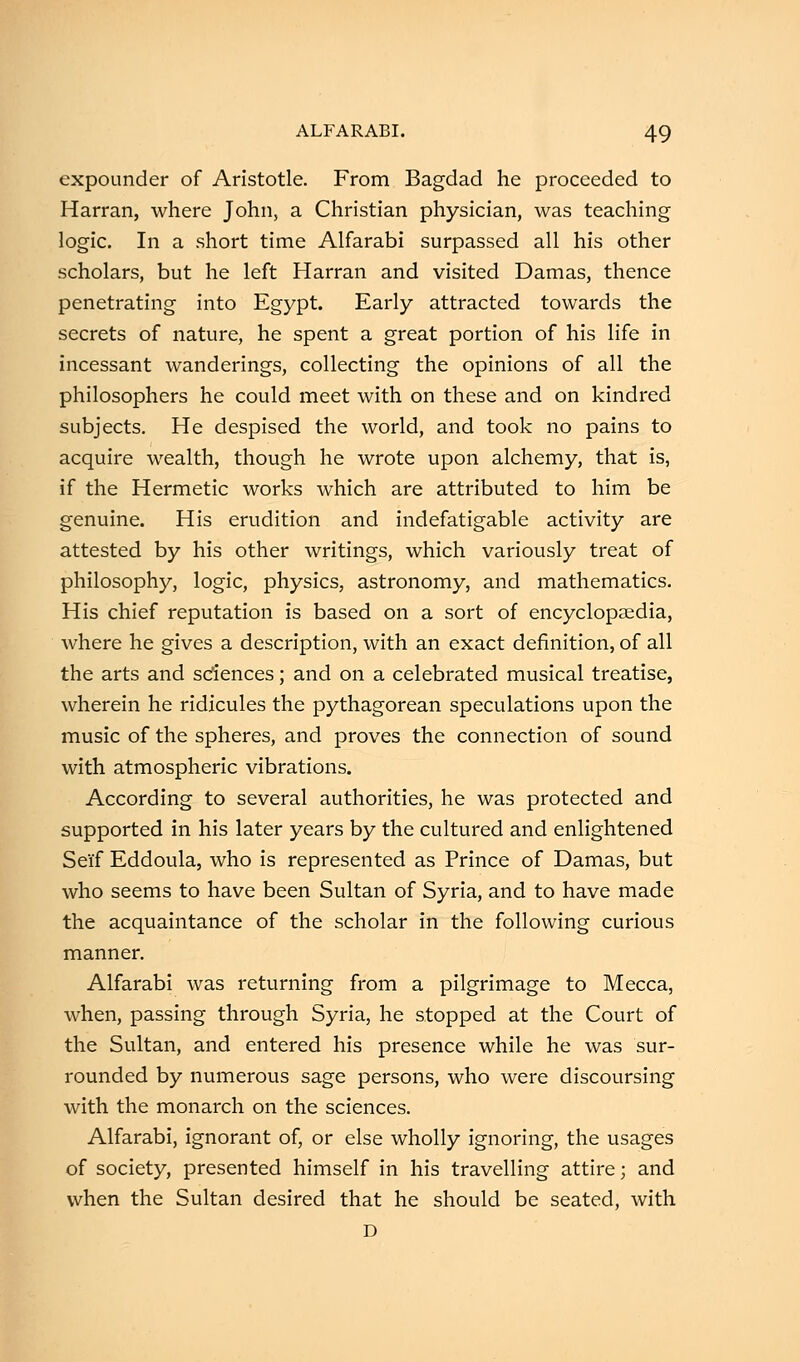 expounder of Aristotle. From Bagdad he proceeded to Harran, where John, a Christian physician, was teaching logic. In a short time Alfarabi surpassed all his other scholars, but he left Harran and visited Damas, thence penetrating into Egypt. Early attracted towards the secrets of nature, he spent a great portion of his life in incessant wanderings, collecting the opinions of all the philosophers he could meet with on these and on kindred subjects. He despised the world, and took no pains to acquire wealth, though he wrote upon alchemy, that is, if the Hermetic works which are attributed to him be genuine. His erudition and indefatigable activity are attested by his other writings, which variously treat of philosophy, logic, physics, astronomy, and mathematics. His chief reputation is based on a sort of encyclopaedia, where he gives a description, with an exact definition, of all the arts and sciences; and on a celebrated musical treatise, wherein he ridicules the pythagorean speculations upon the music of the spheres, and proves the connection of sound with atmospheric vibrations. According to several authorities, he was protected and supported in his later years by the cultured and enlightened Sei'f Eddoula, who is represented as Prince of Damas, but who seems to have been Sultan of Syria, and to have made the acquaintance of the scholar in the following curious manner. Alfarabi was returning from a pilgrimage to Mecca, when, passing through Syria, he stopped at the Court of the Sultan, and entered his presence while he was sur- rounded by numerous sage persons, who were discoursing with the monarch on the sciences. Alfarabi, ignorant of, or else wholly ignoring, the usages of society, presented himself in his travelling attire; and when the Sultan desired that he should be seated, with D