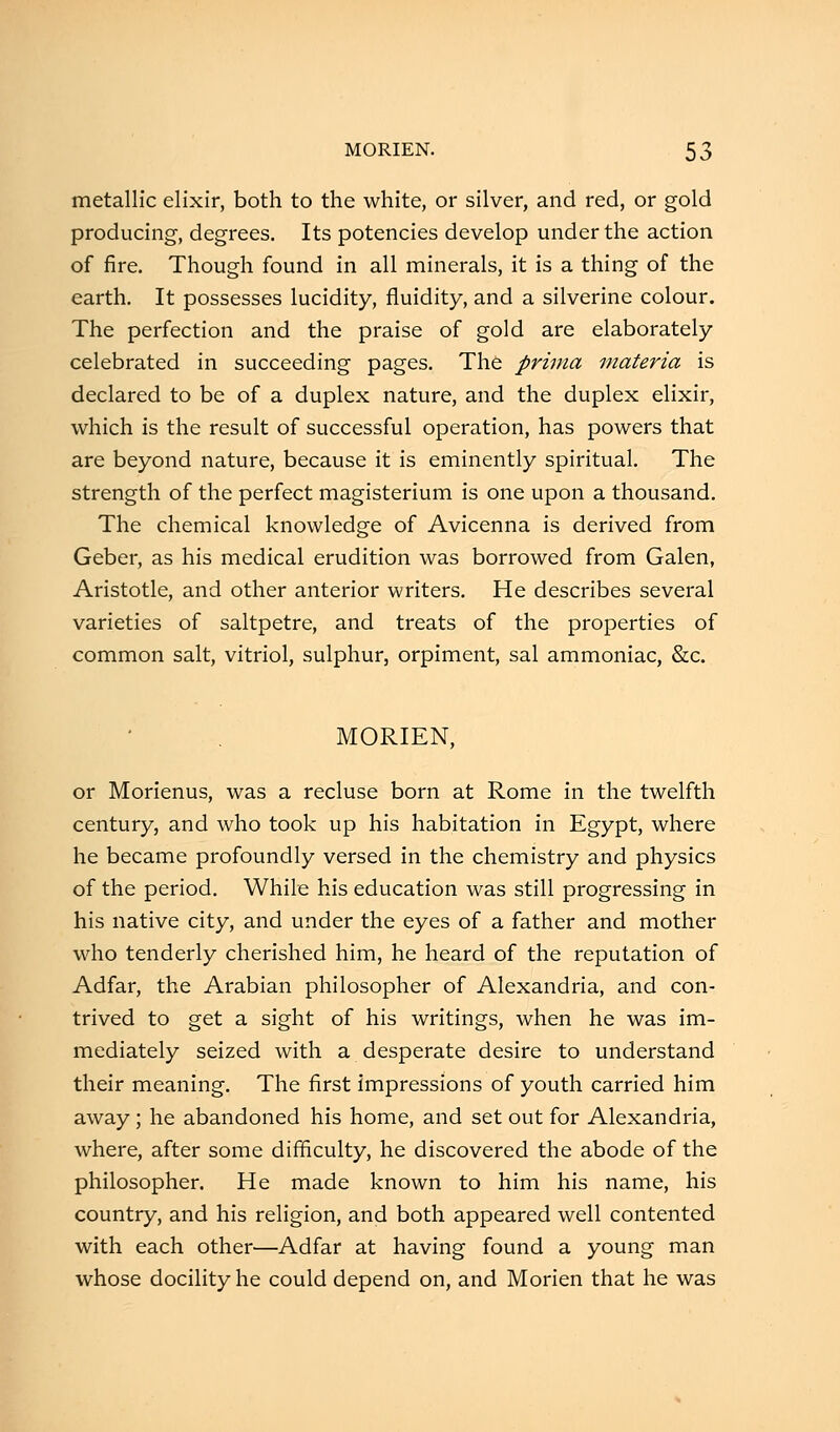 metallic elixir, both to the white, or silver, and red, or gold producing, degrees. Its potencies develop under the action of fire. Though found in all minerals, it is a thing of the earth. It possesses lucidity, fluidity, and a silverine colour. The perfection and the praise of gold are elaborately celebrated in succeeding pages. The prima materia is declared to be of a duplex nature, and the duplex elixir, which is the result of successful operation, has powers that are beyond nature, because it is eminently spiritual. The strength of the perfect magisterium is one upon a thousand. The chemical knowledge of Avicenna is derived from Geber, as his medical erudition was borrowed from Galen, Aristotle, and other anterior writers. He describes several varieties of saltpetre, and treats of the properties of common salt, vitriol, sulphur, orpiment, sal ammoniac, &c. MORIEN, or Morienus, was a recluse born at Rome in the twelfth century, and who took up his habitation in Egypt, where he became profoundly versed in the chemistry and physics of the period. While his education was still progressing in his native city, and under the eyes of a father and mother who tenderly cherished him, he heard of the reputation of Adfar, the Arabian philosopher of Alexandria, and con- trived to get a sight of his writings, when he was im- mediately seized with a desperate desire to understand their meaning. The first impressions of youth carried him away ; he abandoned his home, and set out for Alexandria, where, after some difficulty, he discovered the abode of the philosopher. He made known to him his name, his country, and his religion, and both appeared well contented with each other—Adfar at having found a young man whose docility he could depend on, and Morien that he was