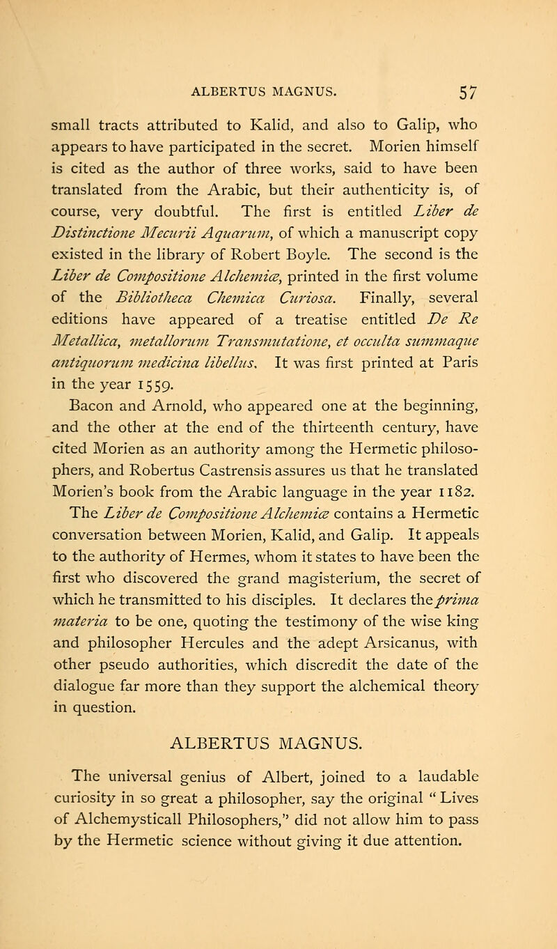 small tracts attributed to Kalid, and also to Galip, who appears to have participated in the secret. Morien himself is cited as the author of three works, said to have been translated from the Arabic, but their authenticity is, of course, very doubtful. The first is entitled Liber de Distinctione Mecurii Aquarum, of which a manuscript copy existed in the library of Robert Boyle. The second is the Liber de Compositione Alchemice, printed in the first volume of the Bibliotheca Chemica Curiosa. Finally, several editions have appeared of a treatise entitled De Re Metallica, metallorum Transmutatione, et occulta summaque aiitiquorum medkina libellus. It was first printed at Paris in the year 1559. Bacon and Arnold, who appeared one at the beginning, and the other at the end of the thirteenth century, have cited Morien as an authority among the Hermetic philoso- phers, and Robertus Castrensis assures us that he translated Morien's book from the Arabic language in the year 1182. The Liber de Compositione Alchemice contains a Hermetic conversation between Morien, Kalid, and Galip. It appeals to the authority of Hermes, whom it states to have been the first who discovered the grand magisterium, the secret of which he transmitted to his disciples. It declares the prima materia to be one, quoting the testimony of the wise king and philosopher Hercules and the adept Arsicanus, with other pseudo authorities, which discredit the date of the dialogue far more than they support the alchemical theory in question. ALBERTUS MAGNUS. The universal genius of Albert, joined to a laudable curiosity in so great a philosopher, say the original  Lives of Alchemysticall Philosophers, did not allow him to pass by the Hermetic science without giving it due attention.