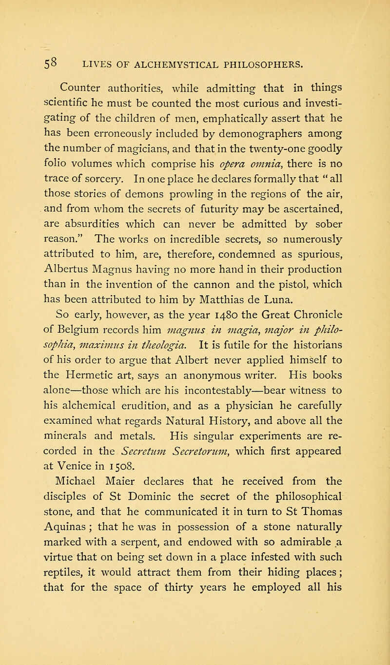 Counter authorities, while admitting that in things scientific he must be counted the most curious and investi- gating of the children of men, emphatically assert that he has been erroneously included by demonographers among the number of magicians, and that in the twenty-one goodly folio volumes which comprise his opera omnia, there is no trace of sorcery. In one place he declares formally that  all those stories of demons prowling in the regions of the air, and from whom the secrets of futurity may be ascertained, are absurdities which can never be admitted by sober reason. The works on incredible secrets, so numerously attributed to him, are, therefore, condemned as spurious, Albertus Magnus having no more hand in their production than in the invention of the cannon and the pistol, which has been attributed to him by Matthias de Luna. So early, however, as the year 1480 the Great Chronicle of Belgium records him magmis in magia, major in philo- sophia, maximus in theologia. It is futile for the historians of his order to argue that Albert never applied himself to the Hermetic art, says an anonymous writer. His books alone—those which are his incontestably—bear witness to his alchemical erudition, and as a physician he carefully examined what regards Natural History, and above all the minerals and metals. His singular experiments are re- corded in the Secretum Secretorum, which first appeared at Venice in 1508. Michael Maier declares that he received from the disciples of St Dominic the secret of the philosophical stone, and that he communicated it in turn to St Thomas Aquinas ; that he was in possession of a stone naturally marked with a serpent, and endowed with so admirable a. virtue that on being set down in a place infested with such reptiles, it would attract them from their hiding places; that for the space of thirty years he employed all his