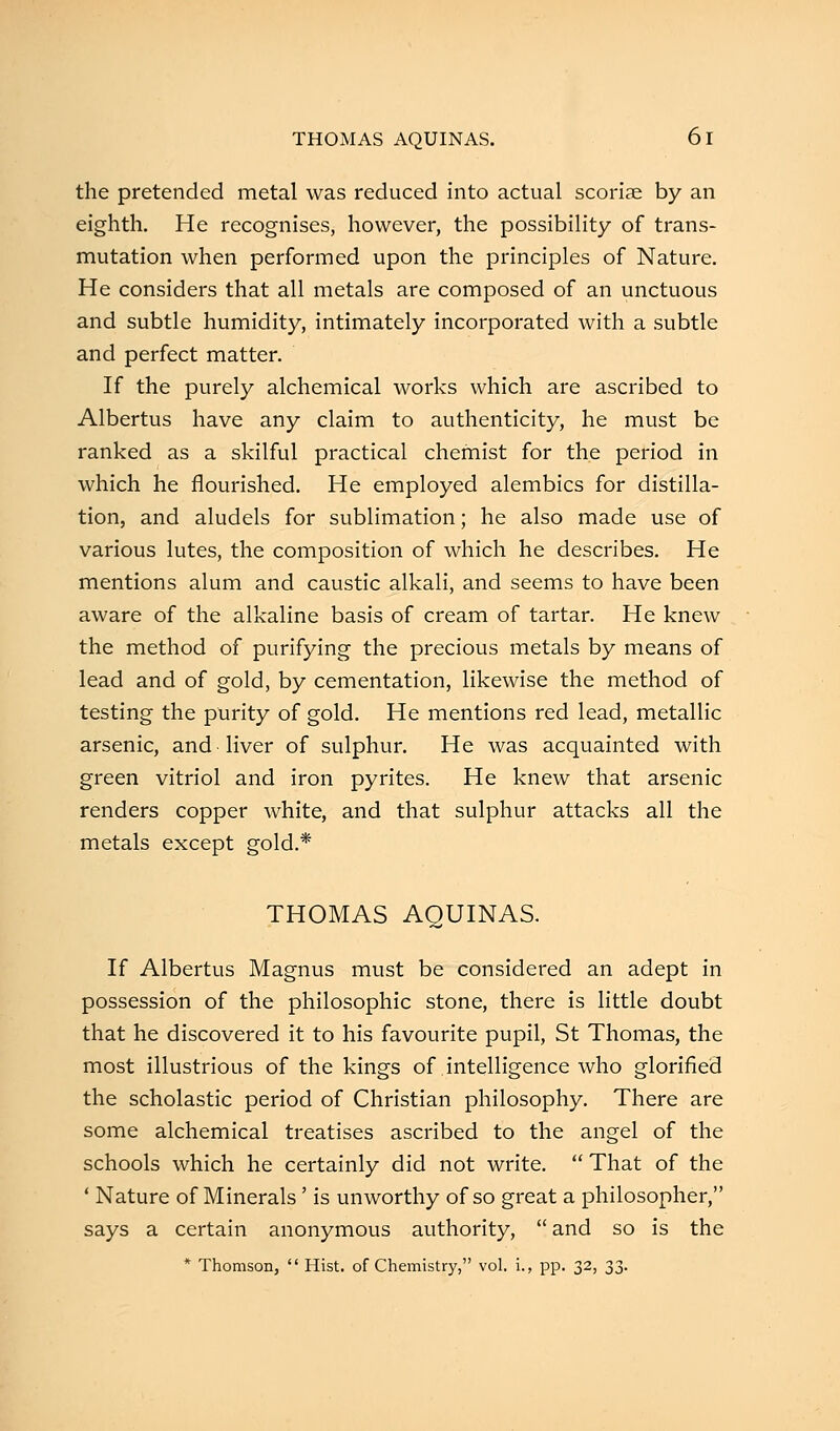 THOMAS AQUINAS. 6 I the pretended metal was reduced into actual scoriae by an eighth. He recognises, however, the possibility of trans- mutation when performed upon the principles of Nature. He considers that all metals are composed of an unctuous and subtle humidity, intimately incorporated with a subtle and perfect matter. If the purely alchemical works which are ascribed to Albertus have any claim to authenticity, he must be ranked as a skilful practical chemist for the period in which he flourished. He employed alembics for distilla- tion, and aludels for sublimation; he also made use of various lutes, the composition of which he describes. He mentions alum and caustic alkali, and seems to have been aware of the alkaline basis of cream of tartar. He knew the method of purifying the precious metals by means of lead and of gold, by cementation, likewise the method of testing the purity of gold. He mentions red lead, metallic arsenic, and liver of sulphur. He was acquainted with green vitriol and iron pyrites. He knew that arsenic renders copper white, and that sulphur attacks all the metals except gold.* THOMAS AQUINAS. If Albertus Magnus must be considered an adept in possession of the philosophic stone, there is little doubt that he discovered it to his favourite pupil, St Thomas, the most illustrious of the kings of intelligence who glorified the scholastic period of Christian philosophy. There are some alchemical treatises ascribed to the angel of the schools which he certainly did not write.  That of the ' Nature of Minerals' is unworthy of so great a philosopher, says a certain anonymous authority,  and so is the * Thomson,  Hist, of Chemistry, vol. i., pp. 32, 33.