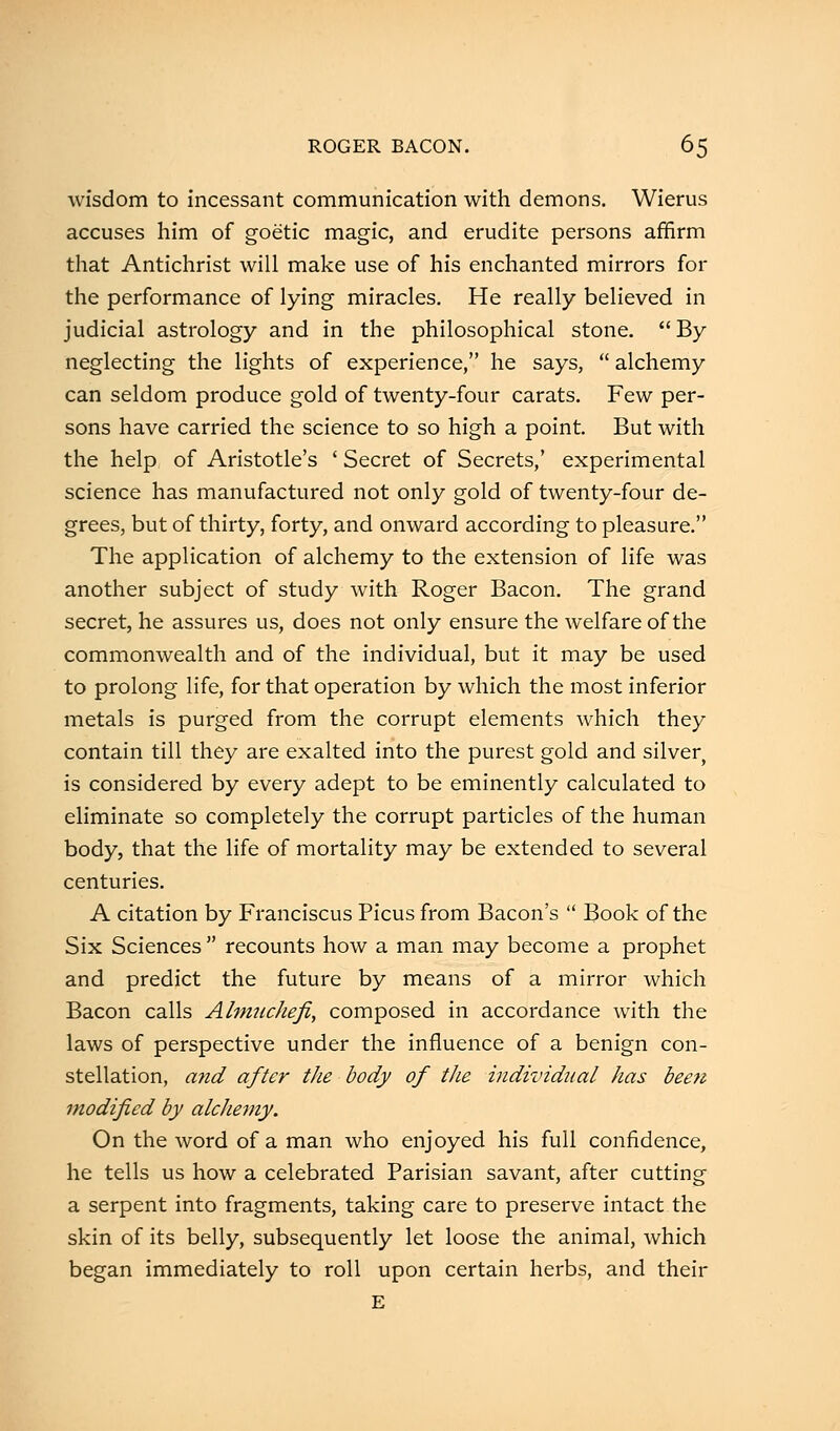 wisdom to incessant communication with demons. Wierus accuses him of goetic magic, and erudite persons affirm that Antichrist will make use of his enchanted mirrors for the performance of lying miracles. He really believed in judicial astrology and in the philosophical stone.  By neglecting the lights of experience, he says,  alchemy can seldom produce gold of twenty-four carats. Few per- sons have carried the science to so high a point. But with the help of Aristotle's ' Secret of Secrets,' experimental science has manufactured not only gold of twenty-four de- grees, but of thirty, forty, and onward according to pleasure. The application of alchemy to the extension of life was another subject of study with Roger Bacon. The grand secret, he assures us, does not only ensure the welfare of the commonwealth and of the individual, but it may be used to prolong life, for that operation by which the most inferior metals is purged from the corrupt elements which they contain till they are exalted into the purest gold and silver is considered by every adept to be eminently calculated to eliminate so completely the corrupt particles of the human body, that the life of mortality may be extended to several centuries. A citation by Franciscus Picus from Bacon's  Book of the Six Sciences  recounts how a man may become a prophet and predict the future by means of a mirror which Bacon calls Almuchefi, composed in accordance with the laws of perspective under the influence of a benign con- stellation, and after the body of the individual has been modified by alchemy. On the word of a man who enjoyed his full confidence, he tells us how a celebrated Parisian savant, after cutting a serpent into fragments, taking care to preserve intact the skin of its belly, subsequently let loose the animal, which began immediately to roll upon certain herbs, and their E