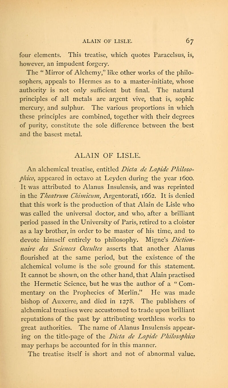 four elements. This treatise, which quotes Paracelsus, is, however, an impudent forgery. The  Mirror of Alchemy, like other works of the philo- sophers, appeals to Hermes as to a master-initiate, whose authority is not only sufficient but final. The natural principles of all metals are argent vive, that is, sophic mercury, and sulphur. The various proportions in which these principles are combined, together with their degrees of purity, constitute the sole difference between the best and the basest metal. ALAIN OF LISLE. An alchemical treatise, entitled Dicta de Lapide Philoso- phico, appeared in octavo at Leyden during the year 1600. It was attributed to Alanus Insulensis, and was reprinted in the TJieatrum Ckimicum, Argentorati, 1662. It is denied that this work is the production of that Alain de Lisle who was called the universal doctor, and who, after a brilliant period passed in the University of Paris, retired to a cloister as a lay brother, in order to be master of his time, and to devote himself entirely to philosophy. Migne's Diction- naire des Sciences Occultes asserts that another Alanus flourished at the same period, but the existence of the alchemical volume is the sole ground for this statement. It cannot be shown, on the other hand, that Alain practised the Hermetic Science, but he was the author of a  Com- mentary on the Prophecies of Merlin. He was made bishop of Auxerre, and died in 1278. The publishers of alchemical treatises were accustomed to trade upon brilliant reputations of the past by attributing worthless works to great authorities. The name of Alanus Insulensis appear- ing on the title-page of the Dicta de Lapide Philosopliico may perhaps be accounted for in this manner. The treatise itself is short and not of abnormal value.