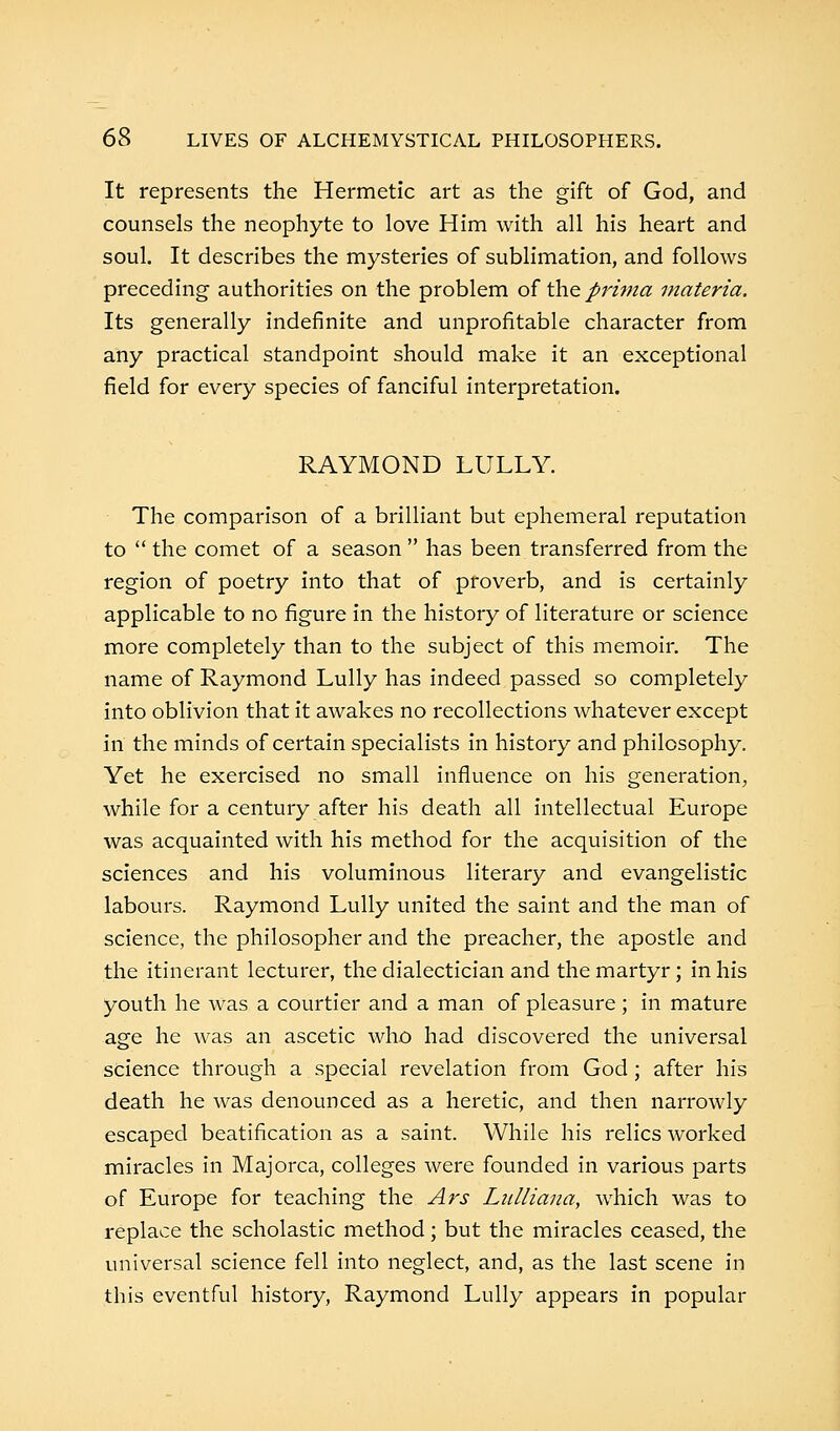 It represents the Hermetic art as the gift of God, and counsels the neophyte to love Him with all his heart and soul. It describes the mysteries of sublimation, and follows preceding authorities on the problem of the prima materia. Its generally indefinite and unprofitable character from any practical standpoint should make it an exceptional field for every species of fanciful interpretation. RAYMOND LULLY. The comparison of a brilliant but ephemeral reputation to  the comet of a season  has been transferred from the region of poetry into that of proverb, and is certainly applicable to no figure in the history of literature or science more completely than to the subject of this memoir. The name of Raymond Lully has indeed passed so completely into oblivion that it awakes no recollections whatever except in the minds of certain specialists in history and philosophy. Yet he exercised no small influence on his generation, while for a century after his death all intellectual Europe was acquainted with his method for the acquisition of the sciences and his voluminous literary and evangelistic labours. Raymond Lully united the saint and the man of science, the philosopher and the preacher, the apostle and the itinerant lecturer, the dialectician and the martyr; in his youth he was a courtier and a man of pleasure ; in mature age he was an ascetic who had discovered the universal science through a special revelation from God; after his death he was denounced as a heretic, and then narrowly escaped beatification as a saint. While his relics worked miracles in Majorca, colleges were founded in various parts of Europe for teaching the Ars Lulliana, which was to replace the scholastic method; but the miracles ceased, the universal science fell into neglect, and, as the last scene in this eventful history, Raymond Lully appears in popular