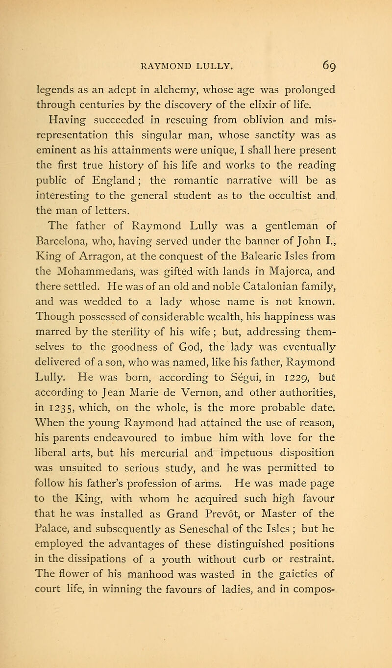 legends as an adept in alchemy, whose age was prolonged through centuries by the discovery of the elixir of life. Having succeeded in rescuing from oblivion and mis- representation this singular man, whose sanctity was as eminent as his attainments were unique, I shall here present the first true history of his life and works to the reading public of England; the romantic narrative will be as interesting to the general student as to the occultist and the man of letters. The father of Raymond Lully was a gentleman of Barcelona, who, having served under the banner of John I., King of Arragon, at the conquest of the Balearic Isles from the Mohammedans, was gifted with lands in Majorca, and there settled. He was of an old and noble Catalonian family, and was wedded to a lady whose name is not known. Though possessed of considerable wealth, his happiness was marred by the sterility of his wife ; but, addressing them- selves to the goodness of God, the lady was eventually delivered of a son, who was named, like his father, Raymond Lully. He was born, according to Segui, in 1229, but according to Jean Marie de Vernon, and other authorities, in 1235, which, on the whole, is the more probable date. When the young Raymond had attained the use of reason, his parents endeavoured to imbue him with love for the liberal arts, but his mercurial and impetuous disposition was unsuited to serious study, and he was permitted to follow his father's profession of arms. He was made page to the King, with whom he acquired such high favour that he was installed as Grand Prevot, or Master of the Palace, and subsequently as Seneschal of the Isles ; but he employed the advantages of these distinguished positions in the dissipations of a youth without curb or restraint. The flower of his manhood was wasted in the gaieties of court life, in winning the favours of ladies, and in compos-