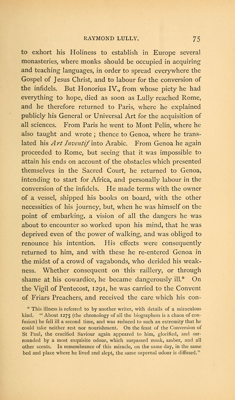 to exhort his Holiness to establish in Europe several monasteries, where monks should be occupied in acquiring and teaching languages, in order to spread everywhere the Gospel of Jesus Christ, and to labour for the conversion of the infidels. But Honorius IV., from whose piety he had everything to hope, died as soon as Lully reached Rome, and he therefore returned to Paris, where he explained publicly his General or Universal Art for the acquisition of all sciences. From Paris he went to Mont Pelin, where he also taught and wrote ; thence to Genoa, where he trans- lated his Art Invejitif mto Arabic. From Genoa he again proceeded to Rome, but seeing that it was impossible to attain his ends on account of the obstacles which presented themselves in the Sacred Court, he returned to Genoa, intending to start for Africa, and personally labour in the conversion of the infidels. He made terms with the owner of a vessel, shipped his books on board, with the other necessities of his journey, but, when he was himself on the point of embarking, a vision of all the dangers he was about to encounter so worked upon his mind, that he was deprived even of the power of walking, and was obliged to renounce his intention. His effects were consequently returned to him, and with these he re-entered Genoa in the midst of a crowd of vagabonds, who derided his weak- ness. Whether consequent on this raillery, or through shame at his cowardice, he became dangerously ill* On the Vigil of Pentecost, 1291, he was carried to the Convent of Friars Preachers, and received the care which his con- * This illness is referred to by another writer, with details of a miraculous kind.  About 1275 (the chronology of all the biographers is a chaos of con- fusion) he fell ill a second time, and was reduced to such an extremity that he could take neither rest nor nourishment. On the feast of the Conversion of St Paul, the crucified Saviour again appeared to him, glorified, and sur- rounded by a most exquisite odour, which surpassed musk, amber, and all other scents. In remembrance of this miracle, on the same day, in the same bed and place where he lived and slept, the same supernal odour is diffused.