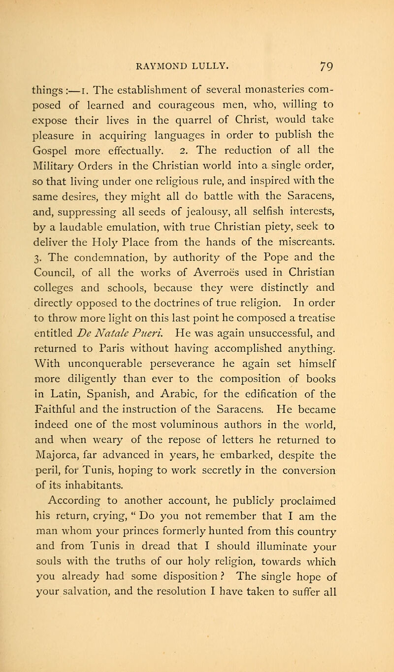 things:—r. The establishment of several monasteries com- posed of learned and courageous men, who, willing to expose their lives in the quarrel of Christ, would take pleasure in acquiring languages in order to publish the Gospel more effectually. 2. The reduction of all the Military Orders in the Christian world into a single order, so that living under one religious rule, and inspired with the same desires, they might all do battle with the Saracens, and, suppressing all seeds of jealousy, all selfish interests, by a laudable emulation, with true Christian piety, seek to deliver the Hoi)' Place from the hands of the miscreants. 3. The condemnation, by authority of the Pope and the Council, of all the works of Averroes used in Christian colleges and schools, because they were distinctly and directly opposed to the doctrines of true religion. In order to throw more light on this last point he composed a treatise entitled De Natale Pneri. He was again unsuccessful, and returned to Paris without having accomplished anything. With unconquerable perseverance he again set himself more diligently than ever to the composition of books in Latin, Spanish, and Arabic, for the edification of the Faithful and the instruction of the Saracens. He became indeed one of the most voluminous authors in the world, and when weary of the repose of letters he returned to Majorca, far advanced in years, he embarked, despite the peril, for Tunis, hoping to work secretly in the conversion of its inhabitants. According to another account, he publicly proclaimed his return, crying,  Do you not remember that I am the man whom your princes formerly hunted from this country and from Tunis in dread that I should illuminate your souls with the truths of our holy religion, towards which you already had some disposition ? The single hope of your salvation, and the resolution I have taken to suffer all