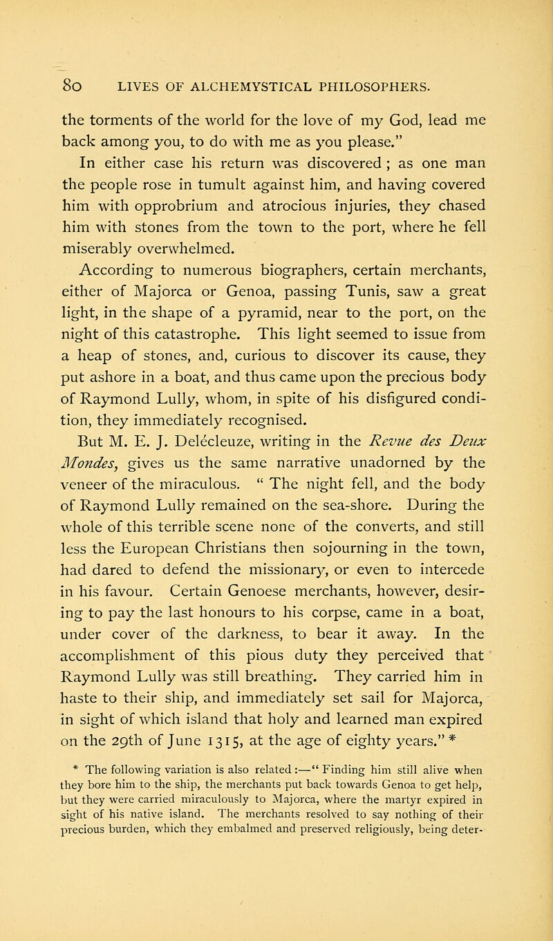 the torments of the world for the love of my God, lead me back among you, to do with me as you please. In either case his return was discovered ; as one man the people rose in tumult against him, and having covered him with opprobrium and atrocious injuries, they chased him with stones from the town to the port, where he fell miserably overwhelmed. According to numerous biographers, certain merchants, either of Majorca or Genoa, passing Tunis, saw a great light, in the shape of a pyramid, near to the port, on the night of this catastrophe. This light seemed to issue from a heap of stones, and, curious to discover its cause, they put ashore in a boat, and thus came upon the precious body of Raymond Lully, whom, in spite of his disfigured condi- tion, they immediately recognised. But M. E. J. Delecleuze, writing in the Revue des Deux Mondes, gives us the same narrative unadorned by the veneer of the miraculous.  The night fell, and the body of Raymond Lully remained on the sea-shore. During the whole of this terrible scene none of the converts, and still less the European Christians then sojourning in the town, had dared to defend the missionary, or even to intercede in his favour. Certain Genoese merchants, however, desir- ing to pay the last honours to his corpse, came in a boat, under cover of the darkness, to bear it away. In the accomplishment of this pious duty they perceived that Raymond Lully was still breathing. They carried him in haste to their ship, and immediately set sail for Majorca, in sight of which island that holy and learned man expired on the 29th of June 1315, at the age of eighty years. * * The following variation is also related:—Finding him still alive when they bore him to the ship, the merchants put back towards Genoa to get help, but they were carried miraculously to Majorca, where the martyr expired in sight of his native island. The merchants resolved to say nothing of their precious burden, which they embalmed and preserved religiously, being deter-