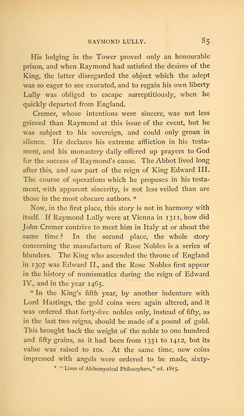 His lodging in the Tower proved only an honourable prison, and when Raymond had satisfied the desires of the King, the latter disregarded the object which the adept was so eager to see executed, and to regain his own liberty Lully was obliged to escape surreptitiously, when he quickly departed from England. Cremer, whose intentions were sincere, was not less grieved than Raymond at this issue of the event, but he was subject to his sovereign, and could only groan in silence. He declares his extreme affliction in his testa- ment, and his monastery daily offered up prayers to God for the success of Raymond's cause. The Abbot lived long after this, and saw part of the reign of King Edward III. The course of operations which he proposes in his testa- ment, with apparent sincerity, is not less veiled than are those in the most obscure authors. * Now, in the first place, this story is not in harmony with itself. If Raymond Lully were at Vienna in 1311, how did John Cremer contrive to meet him in Italy at or about the same time ? In the second place, the whole story concerning the manufacture of Rose Nobles is a series of blunders. The King who ascended the throne of England in 1307 was Edward II., and the Rose Nobles first appear in the history of numismatics during the reign of Edward IV., and in the year 1465.  In the King's fifth year, by another indenture with Lord Hastings, the gold coins were again altered, and it was ordered that forty-five nobles only, instead of fifty, as in the last two reigns, should be made of a pound of gold. This brought back the weight of the noble to one hundred and fifty grains, as it had been from 1351 to 1412, but its value was raised to 10s. At the same time, new coins impressed with angels were ordered to be made, sixty- *  Lives of Alchemystical Philosophers, ed. 1S15.