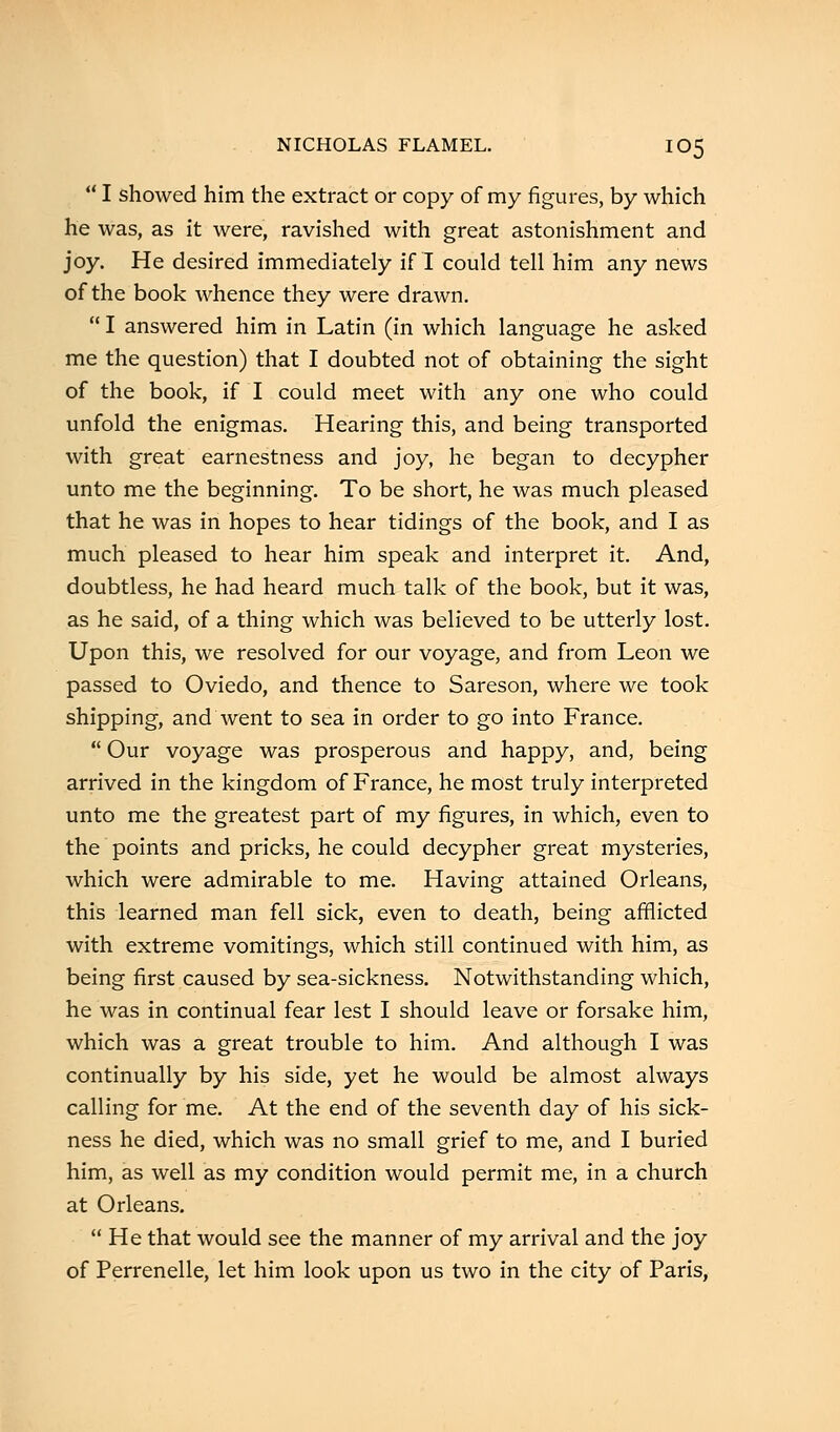  I showed him the extract or copy of my figures, by which he was, as it were, ravished with great astonishment and joy. He desired immediately if I could tell him any news of the book whence they were drawn.  I answered him in Latin (in which language he asked me the question) that I doubted not of obtaining the sight of the book, if I could meet with any one who could unfold the enigmas. Hearing this, and being transported with great earnestness and joy, he began to decypher unto me the beginning. To be short, he was much pleased that he was in hopes to hear tidings of the book, and I as much pleased to hear him speak and interpret it. And, doubtless, he had heard much talk of the book, but it was, as he said, of a thing which was believed to be utterly lost. Upon this, we resolved for our voyage, and from Leon we passed to Oviedo, and thence to Sareson, where we took shipping, and went to sea in order to go into France.  Our voyage was prosperous and happy, and, being arrived in the kingdom of France, he most truly interpreted unto me the greatest part of my figures, in which, even to the points and pricks, he could decypher great mysteries, which were admirable to me. Having attained Orleans, this learned man fell sick, even to death, being afflicted with extreme vomitings, which still continued with him, as being first caused by sea-sickness. Notwithstanding which, he was in continual fear lest I should leave or forsake him, which was a great trouble to him. And although I was continually by his side, yet he would be almost always calling for me. At the end of the seventh day of his sick- ness he died, which was no small grief to me, and I buried him, as well as my condition would permit me, in a church at Orleans. He that would see the manner of my arrival and the joy of Perrenelle, let him look upon us two in the city of Paris,