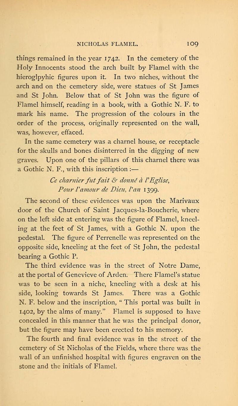 things remained in the year 1742. In the cemetery of the Holy Innocents stood the arch built by Flamel with the hieroglpyhic figures upon it. In two niches, without the arch and on the cemetery side, were statues of St James and St John. Below that of St John was the figure of Flamel himself, reading in a book, with a Gothic N. F. to mark his name. The progression of the colours in the order of the process, originally represented on the wall, was, however, effaced. In the same cemetery was a charnel house, or receptacle for the skulls and bones disinterred in the digging of new graves. Upon one of the pillars of this charnel there was a Gothic N. F., with this inscription :— Ce charmer fut fait & donne a VEglise, Pour Vamour de Dieu, Van 1399. The second of these evidences was upon the Marivaux door of the Church of Saint Jacques-la-Boucherie, where on the left side at entering was the figure of Flamel, kneel- ing at the feet of St James, with a Gothic N. upon the pedestal. The figure of Perrenelle was represented on the opposite side, kneeling at the feet of St John, the pedestal bearing a Gothic P. The third evidence was in the street of Notre Dame, at the portal of Genevieve of Arden. There Flamel's statue was to be seen in a niche, kneeling with a desk at his side, looking towards St James. There was a Gothic N. F. below and the inscription,  This portal was built in 1402, by the alms of many. Flamel is supposed to have concealed in this manner that he was the principal donor, but the figure may have been erected to his memory. The fourth and final evidence was in the street of the cemetery of St Nicholas of the Fields, where there was the wall of an unfinished hospital with figures engraven on the stone and the initials of Flamel.