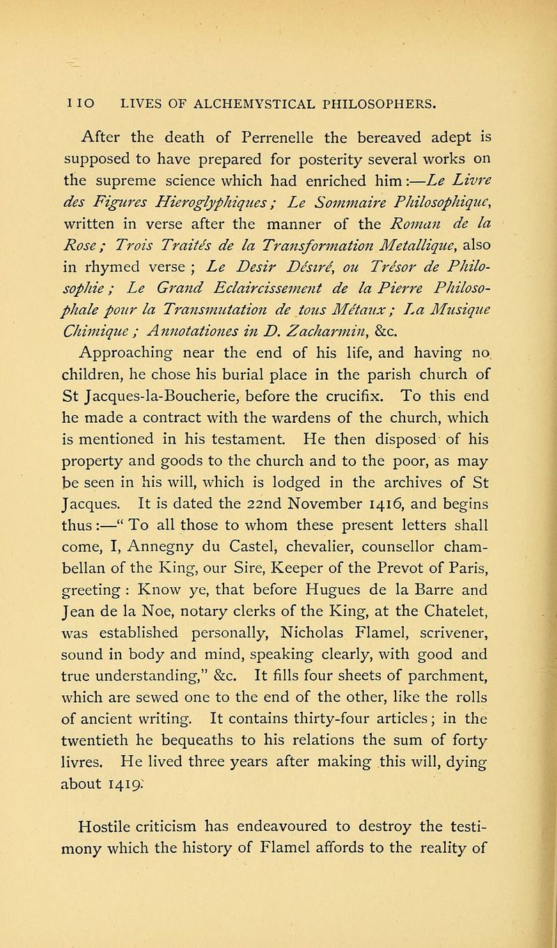 After the death of Perrenelle the bereaved adept is supposed to have prepared for posterity several works on the supreme science which had enriched him:—Le Livre des Figures Hieroglyphiques; Le Sommaire Philosophique, written in verse after the manner of the Roman de la Rose; Trois Traites de la Transformation Metallique, also in rhymed verse ; Le Desir Desire, ou Tre'sor de Philo- sophie; Le Grand Eclaircissement de la Pierre Philoso- phale pour la Transmutation de tons Metaux; I,a Musique Chimique ; Annotationes in D. Zacharmin, &c. Approaching near the end of his life, and having no children, he chose his burial place in the parish church of St Jacques-la-Boucherie, before the crucifix. To this end he made a contract with the wardens of the church, which is mentioned in his testament. He then disposed of his property and goods to the church and to the poor, as may be seen in his will, which is lodged in the archives of St Jacques. It is dated the 22nd November 1416, and begins thus:— To all those to whom these present letters shall come, I, Annegny du Castel, chevalier, counsellor cham- bellan of the King, our Sire, Keeper of the Prevot of Paris, greeting : Know ye, that before Hugues de la Barre and Jean de la Noe, notary clerks of the King, at the Chatelet, was established personally, Nicholas Flamel, scrivener, sound in body and mind, speaking clearly, with good and true understanding, &c. It fills four sheets of parchment, which are sewed one to the end of the other, like the rolls of ancient writing. It contains thirty-four articles; in the twentieth he bequeaths to his relations the sum of forty livres. He lived three years after making this will, dying about 1419. Hostile criticism has endeavoured to destroy the testi- mony which the history of Flamel affords to the reality of