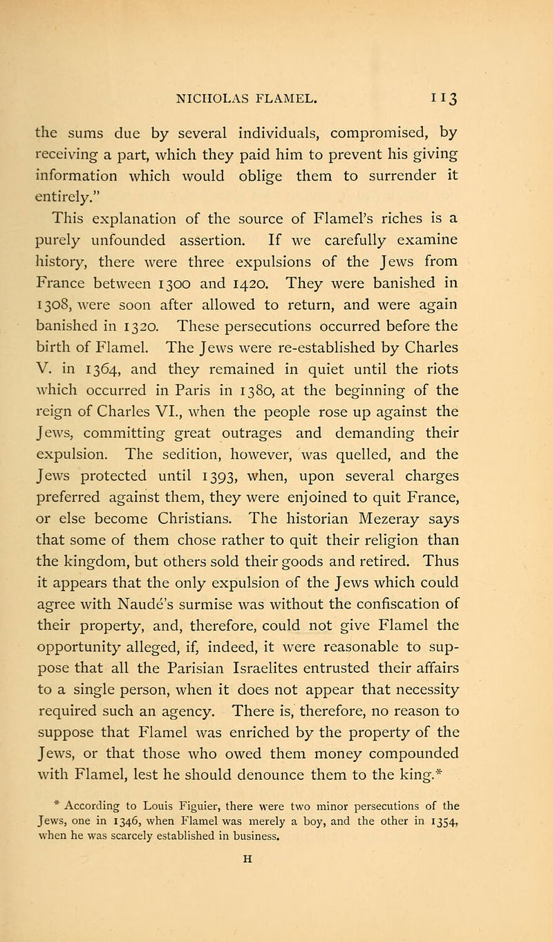 the sums due by several individuals, compromised, by receiving a part, which they paid him to prevent his giving information which would oblige them to surrender it entirely. This explanation of the source of Flamel's riches is a purely unfounded assertion. If we carefully examine history, there were three expulsions of the Jews from France between 1300 and 1420. They were banished in 1308, were soon after allowed to return, and were again banished in 1320. These persecutions occurred before the birth of Flamel. The Jews were re-established by Charles V. in 1364, and they remained in quiet until the riots which occurred in Paris in 1380, at the beginning of the reign of Charles VI., when the people rose up against the Jews, committing great outrages and demanding their expulsion. The sedition, however, was quelled, and the Jews protected until 1393, when, upon several charges preferred against them, they were enjoined to quit France, or else become Christians. The historian Mezeray says that some of them chose rather to quit their religion than the kingdom, but others sold their goods and retired. Thus it appears that the only expulsion of the Jews which could agree with Naude's surmise was without the confiscation of their property, and, therefore, could not give Flamel the opportunity alleged, if, indeed, it were reasonable to sup- pose that all the Parisian Israelites entrusted their affairs to a single person, when it does not appear that necessity required such an agency. There is, therefore, no reason to suppose that Flamel was enriched by the property of the Jews, or that those who owed them money compounded with Flamel, lest he should denounce them to the king.* * According to Louis Figuier, there were two minor persecutions of the Jews, one in 1346, when Flamel was merely a boy, and the other in 1354, when he was scarcely established in business.