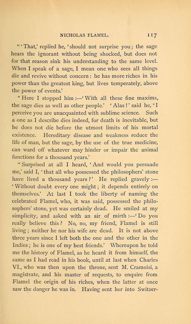  ' That,' replied he, ' should not surprise you; the sage hears the ignorant without being shocked, but does not for that reason sink his understanding to the same level. When I speak of a sage, I mean one who sees all things die and revive without concern : he has more riches in his power than the greatest king, but lives temperately, above the power of events.'  Here I stopped him :—' With all these fine maxims, the sage dies as well as other people.' ' Alas !' said he, ' I perceive you are unacquainted with sublime science. Such a one as I describe dies indeed, for death is inevitable, but he does not die before the utmost limits of his mortal existence. Hereditary disease and weakness reduce the life of man, but the sage, by the use of the true medicine, can ward off whatever may hinder or impair the animal functions for a thousand years.'  Surprised at all I heard, ' And would you persuade me,' said I, ' that all who possessed the philosophers' stone have lived a thousand years ?' He replied gravely :— ' Without doubt every one might; it depends entirely on themselves.' At last I took the liberty of naming the celebrated Flamel, who, it was said, possessed the philo- sophers' stone, yet was certainly dead. He smiled at my simplicity, and asked with an air of mirth :—' Do you really believe . this ? No, no, my friend, Flamel is still living ; neither he nor his wife are dead. It is not above three years since I left both the one and the other in the Indies ; he is one of my best friends.' Whereupon he told me the history of Flamel, as he heard it from himself, the same as I had read in his book, until at last when Charles VI., who was then upon the throne, sent M. Cramoisi, a magistrate, and his master of requests, to enquire from Flamel the origin of his riches, when the latter at once saw the danger he was in. Having sent her into Switzer-