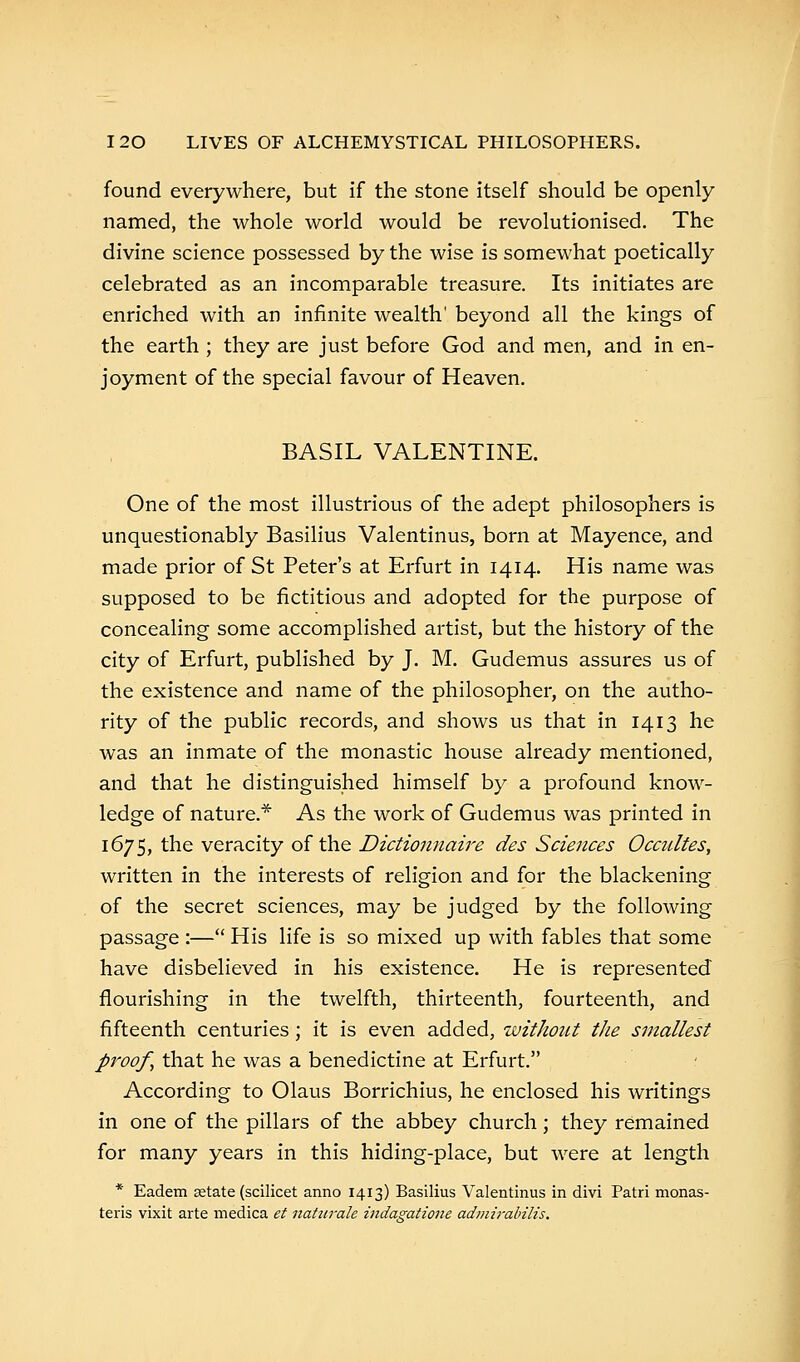 found everywhere, but if the stone itself should be openly named, the whole world would be revolutionised. The divine science possessed by the wise is somewhat poetically celebrated as an incomparable treasure. Its initiates are enriched with an infinite wealth' beyond all the kings of the earth ; they are just before God and men, and in en- joyment of the special favour of Heaven. BASIL VALENTINE. One of the most illustrious of the adept philosophers is unquestionably Basilius Valentinus, born at Mayence, and made prior of St Peter's at Erfurt in 1414. His name was supposed to be fictitious and adopted for the purpose of concealing some accomplished artist, but the history of the city of Erfurt, published by J. M. Gudemus assures us of the existence and name of the philosopher, on the autho- rity of the public records, and shows us that in 1413 he was an inmate of the monastic house already mentioned, and that he distinguished himself by a profound know- ledge of nature.* As the work of Gudemus was printed in 1675, the veracity of the Dictionnaire des Sciences Occultes, written in the interests of religion and for the blackening of the secret sciences, may be judged by the following passage :— His life is so mixed up with fables that some have disbelieved in his existence. He is represented flourishing in the twelfth, thirteenth, fourteenth, and fifteenth centuries; it is even added, without the smallest proof, that he was a benedictine at Erfurt. According to Olaus Borrichius, he enclosed his writings in one of the pillars of the abbey church; they remained for many years in this hiding-place, but were at length * Eadem aetate (scilicet anno 1413) Basilius Valentinus in divi Patri monas- teris vixit arte medica et natarale indagatione admirabilis.