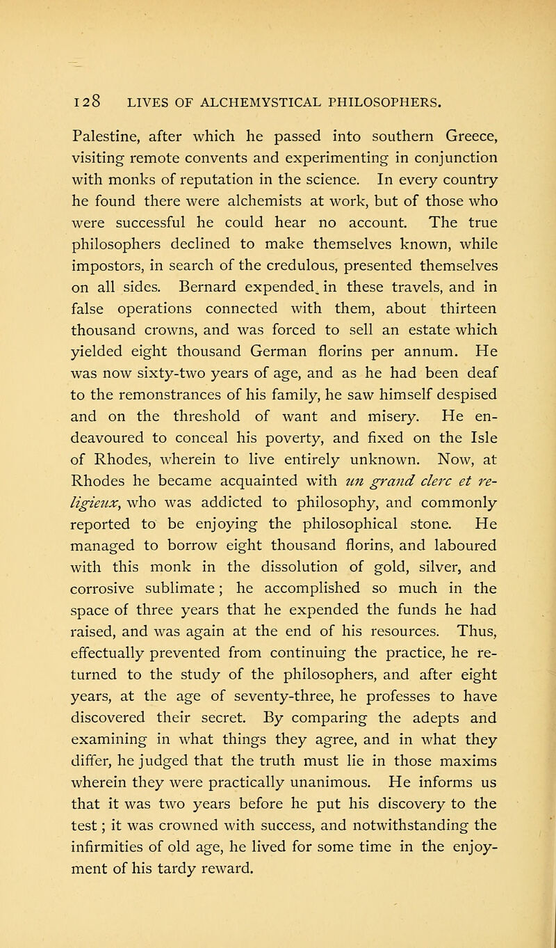 Palestine, after which he passed into southern Greece, visiting remote convents and experimenting in conjunction with monks of reputation in the science. In every country- he found there were alchemists at work, but of those who were successful he could hear no account. The true philosophers declined to make themselves known, while impostors, in search of the credulous, presented themselves on all sides. Bernard expended, in these travels, and in false operations connected with them, about thirteen thousand crowns, and was forced to sell an estate which yielded eight thousand German florins per annum. He was now sixty-two years of age, and as he had been deaf to the remonstrances of his family, he saw himself despised and on the threshold of want and misery. He en- deavoured to conceal his poverty, and fixed on the Isle of Rhodes, wherein to live entirely unknown. Now, at Rhodes he became acquainted with un grand clerc et re- ligieux, who was addicted to philosophy, and commonly reported to be enjoying the philosophical stone. He managed to borrow eight thousand florins, and laboured with this monk in the dissolution of gold, silver, and corrosive sublimate; he accomplished so much in the space of three years that he expended the funds he had raised, and was again at the end of his resources. Thus, effectually prevented from continuing the practice, he re- turned to the study of the philosophers, and after eight years, at the age of seventy-three, he professes to have discovered their secret. By comparing the adepts and examining in what things they agree, and in what they differ, he judged that the truth must lie in those maxims wherein they were practically unanimous. He informs us that it was two years before he put his discovery to the test; it was crowned with success, and notwithstanding the infirmities of old age, he lived for some time in the enjoy- ment of his tardy reward.