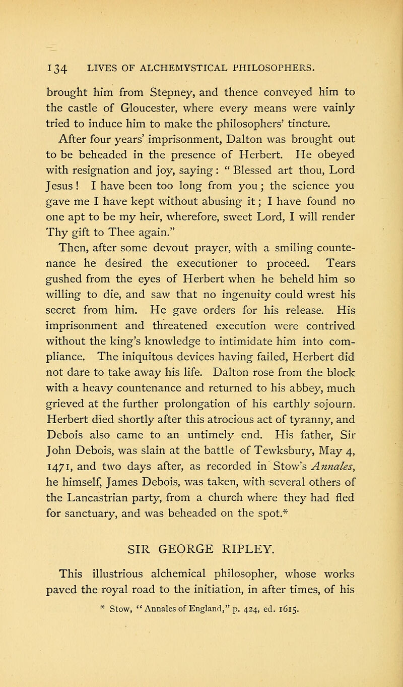 brought him from Stepney, and thence conveyed him to the castle of Gloucester, where every means were vainly tried to induce him to make the philosophers' tincture. After four years' imprisonment, Dalton was brought out to be beheaded in the presence of Herbert. He obeyed with resignation and joy, saying :  Blessed art thou, Lord Jesus ! I have been too long from you ; the science you gave me I have kept without abusing it; I have found no one apt to be my heir, wherefore, sweet Lord, I will render Thy gift to Thee again. Then, after some devout prayer, with a smiling counte- nance he desired the executioner to proceed. Tears gushed from the eyes of Herbert when he beheld him so willing to die, and saw that no ingenuity could wrest his secret from him. He gave orders for his release. His imprisonment and threatened execution were contrived without the king's knowledge to intimidate him into com- pliance. The iniquitous devices having failed, Herbert did not dare to take away his life. Dalton rose from the block with a heavy countenance and returned to his abbey, much grieved at the further prolongation of his earthly sojourn. Herbert died shortly after this atrocious act of tyranny, and Debois also came to an untimely end. His father, Sir John Debois, was slain at the battle of Tewksbury, May 4, 1471, and two days after, as recorded in Stow's Annates, he himself, James Debois, was taken, with several others of the Lancastrian party, from a church where they had fled for sanctuary, and was beheaded on the spot.* SIR GEORGE RIPLEY. This illustrious alchemical philosopher, whose works paved the royal road to the initiation, in after times, of his * Stow, Annates of England, p. 424, ed. 1615.